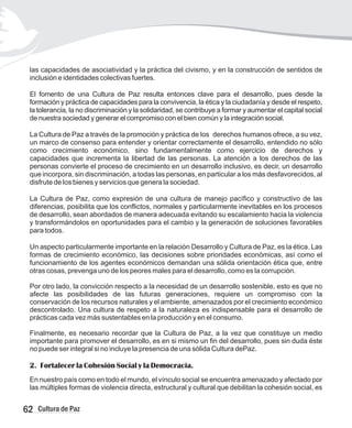 las capacidades de asociatividad y la práctica del civismo, y en la construcción de sentidos de
inclusión e identidades colectivas fuertes.
El fomento de una Cultura de Paz resulta entonces clave para el desarrollo, pues desde la
formación y práctica de capacidades para la convivencia, la ética y la ciudadanía y desde el respeto,
la tolerancia, la no discriminación y la solidaridad, se contribuye a formar y aumentar el capital social
de nuestra sociedad y generar el compromiso con el bien común y la integración social.
La Cultura de Paz a través de la promoción y práctica de los derechos humanos ofrece, a su vez,
un marco de consenso para entender y orientar correctamente el desarrollo, entendido no sólo
como crecimiento económico, sino fundamentalmente como ejercicio de derechos y
capacidades que incrementa la libertad de las personas. La atención a los derechos de las
personas convierte el proceso de crecimiento en un desarrollo inclusivo, es decir, un desarrollo
que incorpora, sin discriminación, a todas las personas, en particular a los más desfavorecidos, al
disfrute de los bienes y servicios que genera la sociedad.
La Cultura de Paz, como expresión de una cultura de manejo pacífico y constructivo de las
diferencias, posibilita que los conflictos, normales y particularmente inevitables en los procesos
de desarrollo, sean abordados de manera adecuada evitando su escalamiento hacia la violencia
y transformándolos en oportunidades para el cambio y la generación de soluciones favorables
para todos.
Un aspecto particularmente importante en la relación Desarrollo y Cultura de Paz, es la ética. Las
formas de crecimiento económico, las decisiones sobre prioridades económicas, así como el
funcionamiento de los agentes económicos demandan una sólida orientación ética que, entre
otras cosas, prevenga uno de los peores males para el desarrollo, como es la corrupción.
Por otro lado, la convicción respecto a la necesidad de un desarrollo sostenible, esto es que no
afecte las posibilidades de las futuras generaciones, requiere un compromiso con la
conservación de los recursos naturales y el ambiente, amenazados por el crecimiento económico
descontrolado. Una cultura de respeto a la naturaleza es indispensable para el desarrollo de
prácticas cada vez más sustentables en la producción y en el consumo.
Finalmente, es necesario recordar que la Cultura de Paz, a la vez que constituye un medio
importante para promover el desarrollo, es en si mismo un fin del desarrollo, pues sin duda éste
no puede ser integral si no incluye la presencia de una sólida Cultura dePaz.
2. Fortalecer la Cohesión Social y la Democracia.
En nuestro país como en todo el mundo, el vínculo social se encuentra amenazado y afectado por
las múltiples formas de violencia directa, estructural y cultural que debilitan la cohesión social, es
62 Cultura de Paz
 
