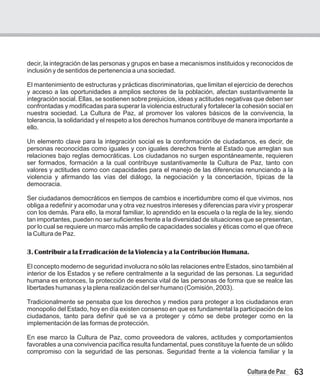 63
Cultura de Paz
decir, la integración de las personas y grupos en base a mecanismos instituidos y reconocidos de
inclusión y de sentidos de pertenencia a una sociedad.
El mantenimiento de estructuras y prácticas discriminatorias, que limitan el ejercicio de derechos
y acceso a las oportunidades a amplios sectores de la población, afectan sustantivamente la
integración social. Ellas, se sostienen sobre prejuicios, ideas y actitudes negativas que deben ser
confrontadas y modificadas para superar la violencia estructural y fortalecer la cohesión social en
nuestra sociedad. La Cultura de Paz, al promover los valores básicos de la convivencia, la
tolerancia, la solidaridad y el respeto a los derechos humanos contribuye de manera importante a
ello.
Un elemento clave para la integración social es la conformación de ciudadanos, es decir, de
personas reconocidas como iguales y con iguales derechos frente al Estado que arreglan sus
relaciones bajo reglas democráticas. Los ciudadanos no surgen espontáneamente, requieren
ser formados, formación a la cual contribuye sustantivamente la Cultura de Paz, tanto con
valores y actitudes como con capacidades para el manejo de las diferencias renunciando a la
violencia y afirmando las vías del diálogo, la negociación y la concertación, típicas de la
democracia.
Ser ciudadanos democráticos en tiempos de cambios e incertidumbre como el que vivimos, nos
obliga a redefinir y acomodar una y otra vez nuestros intereses y diferencias para vivir y prosperar
con los demás. Para ello, la moral familiar, lo aprendido en la escuela o la regla de la ley, siendo
tan importantes, pueden no ser suficientes frente a la diversidad de situaciones que se presentan,
por lo cual se requiere un marco más amplio de capacidades sociales y éticas como el que ofrece
la Cultura de Paz.
3. Contribuir a la Erradicación de la Violencia y a la Contribución Humana.
El concepto moderno de seguridad involucra no sólo las relaciones entre Estados, sino también al
interior de los Estados y se refiere centralmente a la seguridad de las personas. La seguridad
humana es entonces, la protección de esencia vital de las personas de forma que se realce las
libertades humanas y la plena realización del ser humano (Comisión, 2003).
Tradicionalmente se pensaba que los derechos y medios para proteger a los ciudadanos eran
monopolio del Estado, hoy en día existen consenso en que es fundamental la participación de los
ciudadanos, tanto para definir qué se va a proteger y cómo se debe proteger como en la
implementación de las formas de protección.
En ese marco la Cultura de Paz, como proveedora de valores, actitudes y comportamientos
favorables a una convivencia pacífica resulta fundamental, pues constituye la fuente de un sólido
compromiso con la seguridad de las personas. Seguridad frente a la violencia familiar y la
 