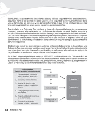 delincuencia, seguridad frente a la violencia social y política, seguridad frente a las catástrofes,
seguridad frente a las guerras con otros Estados, pero seguridad que involucra el respeto de la
vida y dignidad de las personas y sus derechos humanos, lo que lleva a enfatizar los aspectos
preventivos y propositivos antes que los represivos, pero sin excluirlos.
Por otro lado, una Cultura de Paz involucra el desarrollo de capacidades de las personas para
prevenir y manejar adecuadamente los conflictos en los niveles personal, familiar, comunal y
social contribuyendo así a disminuir los factores de riesgo para la seguridad en todos esos niveles.
La Cultura de Paz aporta también a la seguridad y la tranquilidad pública, favoreciendo lo que se
conoce como una cultura de respeto a la ley, que no es otra cosa que el respeto a todos los que
conformamos la comunidad y sociedad que compartimos un conjunto de reglas que garantizan la
convivencia pacífica.
El objetivo de reducir las expresiones de violencia en la sociedad demanda el desarrollo de una
Cultura de Paz, que, como se ha dicho, construya en la mente de los hombres los baluartes de la
paz, pues el rechazo a las diversas formas de violencia y el manejo adecuado de los factores de
riego de violencia requieren el compromiso de todas las personas.
En el Perú, luego del período de violencia 1980-2000, la afirmación de una Cultura de Paz es
indispensable para evitar la repetición de los dolorosos hechos de esa época, los que tuvieron en
su origen no solo las brechas sociales sino, principalmente, ideas y creencias que legitimaban el
uso de la violencia y que términaron sosteniendo los peores crímenes.
64 Cultura de Paz
Capital Social
Cohesión Social
Reducción de la
violencia
Desarrollo
Democracia
Seguridad
PAZ
Cultura de Paz
Valores, actitudes, comportamientos
1. Capacidad para la convivencia,
ética y ciudadanía democrática.
2. Derechos y deberes humanos.
3. Igualdad de derechos entre
varones y mujeres y equidad de
género.
4. Diálogo y manejo constructivo de
los conflictos.
5. Respeto, solidaridad, tolerancia y
la no discriminación.
6. Fomento de un desarrollo
humano inclusivo y sustentable.
 