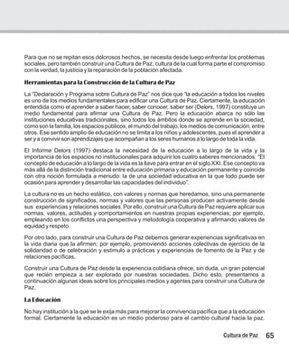 Para que no se repitan esos dolorosos hechos, se necesita desde luego enfrentar los problemas
sociales, pero también construir una Cultura de Paz, cultura de la cual forma parte el compromiso
con la verdad, la justicia y la reparación de la población afectada.
Herramientas para la Construcción de la Cultura de Paz
La “Declaración y Programa sobre Cultura de Paz” nos dice que “la educación a todos los niveles
es uno de los medios fundamentales para edificar una Cultura de Paz. Ciertamente, la educación
entendida como el aprender a saber hacer, saber conocer, saber ser (Delors, 1997) constituye un
medio fundamental para afirmar una Cultura de Paz. Pero la educación abarca no sólo las
instituciones educativas tradicionales, sino todos los ámbitos donde se aprende en la sociedad,
como son la familia, los espacios públicos, el mundo del trabajo, los medios de comunicación, entre
otros. Ese sentido amplio de educación no se limita a los niños y adolescentes, pues el aprender a
ser y a convivir son aprendizajes que acompañan a los seres humanos a lo largo de toda la vida.
El Informe Delors (1997) destaca la necesidad de la educación a lo largo de la vida y la
importancia de los espacios no institucionales para adquirir los cuatro saberes mencionados. “El
concepto de educación a lo largo de la vida es la llave para entrar en el siglo XXI. Ese concepto va
más allá de la distinción tradicional entre educación primaria y educación permanente y coincide
con otra noción formulada a menudo: la de una sociedad educativa en la que todo puede ser
ocasión para aprender y desarrollar las capacidades del individuo”.
La cultura no es un hecho estático, con valores y normas que heredamos, sino una permanente
construcción de significados, normas y valores que las personas producen activamente desde
sus experiencias y relaciones sociales. Por ello, construir una Cultura de Paz requiere aplicar sus
normas, valores, actitudes y comportamientos en nuestras propias experiencias; por ejemplo,
empleando en los conflictos una perspectiva y metodología cooperativa y afirmando valores de
equidad y respeto.
Por otro lado, para construir una Cultura de Paz debemos generar experiencias significativas en
la vida diaria que la afirmen; por ejemplo, promoviendo acciones colectivas de ejercicio de la
solidaridad o de celebración y estimulo a prácticas y experiencias de fomento de la Paz y de
relaciones pacíficas.
Construir una Cultura de Paz desde la experiencia cotidiana ofrece, sin duda, un gran potencial
que recién empieza a ser explorado por nuestras sociedades. Dicho esto, presentamos a
continuación algunas ideas sobre los principales medios y agentes para construir una Cultura de
Paz.
La Educación
No hay institución a la que se le exija más para mejorar la convivencia pacífica que a la educación
formal. Ciertamente la educación es un medio poderoso para el cambio cultural hacia la paz.
65
Cultura de Paz
 