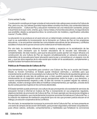 Como señalaTuvilla:
“La educación constituye sin lugar a dudas el instrumento más valioso para construir la Cultura de
Paz, pero a su vez, los valores que ésta inspira deben constituir los fines y los contenidos básicos
de tal educación… Cultura de Paz y educación mantienen así una interacción constante, porque
si la primera es la que nutre, orienta, guía, marca metas y horizontes educativos, la segunda es la
que posibilita -desde su perspectiva ética- la construcción de modelos y significados culturales
nuevos” (Tuvilla, 2004).
La educación no se produce en el vació sino en un determinado contexto social y cultural, por lo
cual no es automática la incorporación de la formación en Cultura de Paz en los programas
educativos, ni se encuentran exentas las comunidades educativas de las tensiones y conflictos
sociales e incluso de lo que se conoce como violencia en el medio educativo.
Por otro lado, la creciente influencia de otros medios y espacios en la socialización de las
personas, hace necesario que la función educadora de la escuela sea reforzada y
complementada. De esta manera, para que la educación pueda aportar con mayor eficacia a la
construcción de una Cultura de Paz se requiere simultáneamente un esfuerzo consciente y
sistemático de la escuela para hacer educación para la paz y convertirse en un espacio vivo de
paz, y que los otros espacios de la vida social que incidan en la socialización, complementen y
amplíen la labor formadora de la escuela.
Políticas de Promoción de Cultura de Paz
Una herramienta muy importante para construir una Cultura de Paz es la acción del Estado.
Desde su función normativa, el Estado puede introducir estímulos y controles para que
crecientemente se afirme en la sociedad una Cultura de Paz. El fomento de equidad de género es
un buen ejemplo de este tipo de políticas que, si bien pueden parecer sólo declarativas, van
introduciendo en el imaginario social nuevas percepciones sobre la mujer y sus derechos, y
nuevos comportamientos respecto a ella. Si bien las normas no pueden regular los valores y
actitudes, inciden a la larga sobre ellos al modificar comportamientos; por ejemplo, a través de la
ley de cuotas para las mujeres en los comicios electorales.
El Estado también puede promover una cultura de paz proveyendo a la sociedad de servicios de
educación formal e informal en Cultura de Paz e incorporando en sus programas regulares,
objetivos también de promoción de Cultura de Paz. Un buen ejemplo son las acciones dirigidas a
la seguridad ciudadana, que crecientemente incorporan acciones formativas en Cultura de Paz, o
la creación de sistemas de mediación prejudicial que a la vez que proveen justicia educan en el
diálogo y la solución cooperativa de los conflictos.
Por otro lado, la necesidad de incorporar la promoción de la Cultura de Paz, se hace presente en
una serie de campos de las acción del Estado, para proveer seguridad y bienestar a la población,
pues ofrece valores, actitudes, comportamientos y habilidades que fortalecen la convivencia
66 Cultura de Paz
 