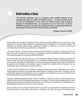 Introducción
Pocas ideas como la paz y la Cultura de Paz convocan tanto la adhesión de las personas; todos
aspiramos a que se hagan realidad y reclamamos por su llegada lo más pronto posible. Sin
embargo, las terribles expresiones cotidianas de violencia, injusticia y la crisis de valores que
vivimos parecerían decirnos que ellas son un imposible.
¿Por qué si todas, o al menos la gran mayoría de las personas, no sólo en nuestro país sino en
todo el mundo, queremos vivir en paz, no podemos hacerla realidad? Las respuestas a esta
interrogante pueden ser sorprendentemente obvias.
En primer lugar, hay que recordar que, como señalaba el filósofo Ortega y Gasset, la paz es una
obra humana, algo que hay que producir con un esfuerzo todavía mayor a esas otras obras que
son la guerra o la violencia sistemática. Y lo que dice Ortega y Gasset vale no sólo con relación a
la guerra entre Estados, sino también para la violencia al interior de los Estados, de las
sociedades, las comunidades y nuestras familias.
Un país como el nuestro que ha sufrido la violencia interna del período 1980-2000, que costó la
vida de miles de personas, no puede sólo esperar que no vuelva a presentarse. Tenemos que ser
conscientes de que si no afirmamos la paz, la justicia y no trabajamos por la reconciliación, ese
terrible período de nuestra historia puede repetirse.
Tampoco podemos esperar que la violencia familiar, la violencia social, la discriminación y la
violencia que significa la pobreza desparezcan por si solas.Tenemos que reemplazarlas por otras
obras humanas como son familias armoniosas, comunidades constructivas y en desarrollo y una
sociedad democrática con cada vez mayor equidad.
Una segunda razón por la que no alcanzamos la paz a la que aspiramos la mayoría es que en el
fondo nos parece un imposible; algo bueno y deseable, pero difícil de lograr. Pensamos que es
“El enorme esfuerzo que es la guerra sólo puede evitarse si se
entiende por paz un esfuerzo todavía mayor… Lo otro es puro error.
Lo otro es interpretar la paz como el simple hueco que la guerra
dejaría si desapareciese…si la guerra es una cosa que se hace,
también la paz es una cosa que hay que hacer, que hay que fabricar,
poniendo a la faena todas las potencias humanas”.
Ortega y Gasset (1938)
09
Cultura de Paz
 