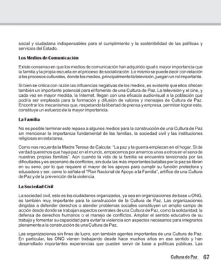 67
Cultura de Paz
social y ciudadana indispensables para el cumplimiento y la sostenibilidad de las políticas y
servicios del Estado.
Los Medios de Comunicación
Existe consenso en que los medios de comunicación han adquirido igual o mayor importancia que
la familia y la propia escuela en el proceso de socialización. Lo mismo se puede decir con relación
a los procesos culturales, donde los medios, principalmente la televisión, juegan un rol importante.
Si bien se critica con razón las influencias negativas de los medios, es evidente que ellos ofrecen
también un importante potencial para el fomento de una Cultura de Paz. La televisión y el cine, y
cada vez en mayor medida, la Internet, llegan con una eficacia audiovisual a la población que
podría ser empleada para la formación y difusión de valores y mensajes de Cultura de Paz.
Encontrar los mecanismos que, respetando la libertad de prensa y empresa, permitan lograr esto,
constituye un esfuerzo de la mayor importancia.
La Familia
No es posible terminar este repaso a algunos medios para la construcción de una Cultura de Paz
sin mencionar la importancia fundamental de las familias, la sociedad civil y las instituciones
religiosas en esta tarea.
Como nos recuerda la Madre Teresa de Calcuta: “La paz y la guerra empiezan en el hogar. Si de
verdad queremos que haya paz en el mundo, empecemos por amarnos unos a otros en el seno de
nuestras propias familias”. Aún cuando la vida de la familia se encuentra tensionada por las
dificultades y es escenario de conflictos, sin duda las más importantes batallas por la paz se libran
en su seno, por lo que requiere el mayor de los apoyos para cumplir su función protectora y
educadora y ser, como lo señala el “Plan Nacional de Apoyo a la Familia”, artífice de una Cultura
de Paz y de la prevención de la violencia.
La Sociedad Civil
La sociedad civil, esto es los ciudadanos organizados, ya sea en organizaciones de base u ONG,
es también muy importante para la construcción de la Cultura de Paz. Las organizaciones
dirigidas a defender derechos o atender problemas sociales constituyen un amplio campo de
acción desde donde se trabajan aspectos centrales de una Cultura de Paz, como la solidaridad, la
defensa de derechos humanos o el manejo de conflictos. Ampliar el sentido educativo de su
trabajo y fomentar su capacidad para evitar la violencia son aspectos necesarios para integrarlos
plenamente a la construcción de una Cultura de Paz.
Las organizaciones sin fines de lucro, son también agentes importantes de una Cultura de Paz.
En particular, las ONG vienen trabajando desde hace muchos años en ese sentido y han
desarrollado importantes experiencias que pueden servir de base a políticas públicas. Las
 