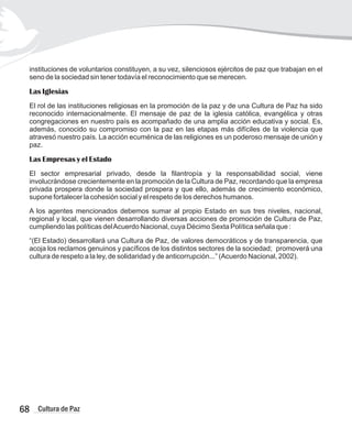 instituciones de voluntarios constituyen, a su vez, silenciosos ejércitos de paz que trabajan en el
seno de la sociedad sin tener todavía el reconocimiento que se merecen.
Las Iglesias
El rol de las instituciones religiosas en la promoción de la paz y de una Cultura de Paz ha sido
reconocido internacionalmente. El mensaje de paz de la iglesia católica, evangélica y otras
congregaciones en nuestro país es acompañado de una amplia acción educativa y social. Es,
además, conocido su compromiso con la paz en las etapas más difíciles de la violencia que
atravesó nuestro país. La acción ecuménica de las religiones es un poderoso mensaje de unión y
paz.
Las Empresas y el Estado
El sector empresarial privado, desde la filantropía y la responsabilidad social, viene
involucrándose crecientemente en la promoción de la Cultura de Paz, recordando que la empresa
privada prospera donde la sociedad prospera y que ello, además de crecimiento económico,
supone fortalecer la cohesión social y el respeto de los derechos humanos.
A los agentes mencionados debemos sumar al propio Estado en sus tres niveles, nacional,
regional y local, que vienen desarrollando diversas acciones de promoción de Cultura de Paz,
cumpliendo las políticas delAcuerdo Nacional, cuya Décimo Sexta Política señala que :
“(El Estado) desarrollará una Cultura de Paz, de valores democráticos y de transparencia, que
acoja los reclamos genuinos y pacíficos de los distintos sectores de la sociedad; promoverá una
cultura de respeto a la ley, de solidaridad y de anticorrupción...” (Acuerdo Nacional, 2002).
68 Cultura de Paz
 