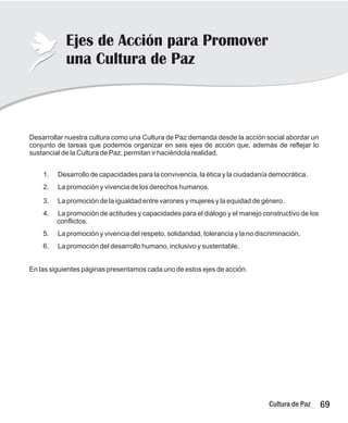 69
Cultura de Paz
Ejes de Acción para Promover
una Cultura de Paz
Desarrollar nuestra cultura como una Cultura de Paz demanda desde la acción social abordar un
conjunto de tareas que podemos organizar en seis ejes de acción que, además de reflejar lo
sustancial de la Cultura de Paz, permitan ir haciéndola realidad.
1. Desarrollo de capacidades para la convivencia, la ética y la ciudadanía democrática.
2. La promoción y vivencia de los derechos humanos.
3. La promoción de la igualdad entre varones y mujeres y la equidad de género.
4. La promoción de actitudes y capacidades para el diálogo y el manejo constructivo de los
conflictos.
5. La promoción y vivencia del respeto, solidaridad, tolerancia y la no discriminación.
6. La promoción del desarrollo humano, inclusivo y sustentable.
En las siguientes páginas presentamos cada uno de estos ejes de acción.
 