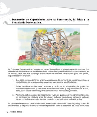70 Cultura de Paz
1. Desarrollo de Capacidades para la Convivencia, la Ética y la
Ciudadanía Democrática.
La Cultura de Paz no es otra cosa que una cultura de convivencia que nutre y sustenta la paz. Por
más que los seres humanos nos encontremos preparados para la convivencia, ella necesita en
un mundo cada vez más complejo, el desarrollo de nuestras capacidades para vivir juntos,
capacidades que implican:
1. Que cada persona se forme una imagen ajustada de sí mismo, de sus características y
posibilidades, de su autonomía y capacidad para superar las dificultades.
2. Saber relacionarse con otras personas y participar en actividades de grupo con
actitudes cooperativas y tolerantes, libre de inhibiciones y prejuicios debidos a raza,
sexo, clase social, creencias y otras características individuales y sociales.
3. Asimismo, saber analizar los mecanismos y valores que rigen el funcionamiento social,
en particular los relativos a los derechos y deberes ciudadanos, así como elaborar
juicios y criterios personales y actuar con autonomía e iniciativa en la vida activa.
La convivencia demanda capacidades tanto emocionales, de actitud, como de juicio y razón. “El
desarrollo de la empatía, la ternura, son tan importantes como el desarrollo del juicio ético, pues
 