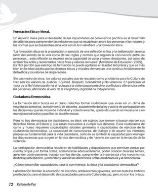 Formación Ética y Moral.
Un aspecto clave para el desarrollo de las capacidades de convivencia pacífica es el desarrollo
de criterios para comprender las relaciones que se establecen entre las personas y los valores y
las normas que se desarrollan en la vida social, lo cual refiere una formación ética.
“La formación ética es la preparación y ejercicio de una reflexión crítica y la deliberación acerca
tanto del sentido de la vida como de las reglas y normas que regulan la convivencia entre las
personas... esta reflexión se expresa en la capacidad de optar y tomar decisiones, así como de
evaluar los actos y reorientarlos hacia fines y valores comunes” (Ministerio de Educación, 2005).
Es fácil percibir que este tipo de formación no puede agotarse en la edad temprana y que es más
bien en la edad adulta que los dilemas éticos y morales demandan una continuo fortalecimiento
de la ética y los valores de las personas.
Sin desmedro de otros, los valores sociales que se rescatan como prioritarios para la Cultura de
Paz son los valores de Justicia, Equidad, Respeto, Solidaridad y No violencia. En particular el
valor de la No Violencia afirma el rechazo a la violencia para resolver conflictos o diferencias entre
las personas, afirmando el valor de la integridad y dignidad de toda persona.
Ciudadanía Democrática
La formación ética busca en el plano colectivo formar ciudadanos que vivan en un clima de
respeto de derechos, cumplimiento de deberes, acatamiento de la ley y activa de participación en
las decisiones que les incumbe individual y colectivamente, apelando cuando es necesario a un
manejo constructivo y pacífico de las diferencias.
Pero no hay democracia sin ciudadanos, es decir, sin sujetos que ejercen o buscan ejercer sus
derechos frente al Estado y que están dispuestos a cumplir sus deberes. Esos ciudadanos de
carne y hueso requieren capacidades sociales generales y capacidades de ejercicio de la
ciudadanía democrática. La capacidad de comunicarse, de dialogo y de asumir los intereses
propios es fundamental para la vida ciudadana, como lo es también la capacidad para manejar
las discrepancias que surgen en la vida democrática y de hacerlo sin caer en la tentación de la
violencia.
La participación democrática requieren de habilidades y disposiciones que permitan pensar por
cuenta propia y en forma crítica, comunicarse adecuadamente, poder conocer diversos temas,
aprender continuamente, trabajar con los demás, comprender la importancia y los mecanismos
de dicha participación, y entender y valorar las diferencias entre una dictadura y la democracia.
¿Cómo desarrollar capacidades para la convivencia, la ética y la ciudadanía democrática?
La formación familiar, la educación de los niños, adolescentes y jóvenes, son sin duda los ámbitos
privilegiados para el desarrollo de capacidades para una Cultura de paz, pero no son los únicos.
72 Cultura de Paz
 