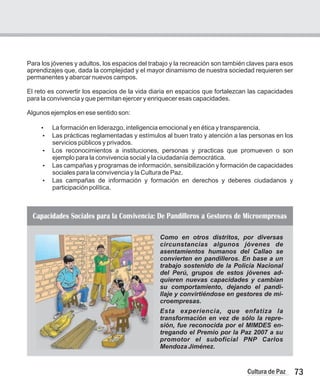 Para los jóvenes y adultos, los espacios del trabajo y la recreación son también claves para esos
aprendizajes que, dada la complejidad y el mayor dinamismo de nuestra sociedad requieren ser
permanentes y abarcar nuevos campos.
El reto es convertir los espacios de la vida diaria en espacios que fortalezcan las capacidades
para la convivencia y que permitan ejercer y enriquecer esas capacidades.
Algunos ejemplos en ese sentido son:
?
La formación en liderazgo, inteligencia emocional y en ética y transparencia.
?
Las prácticas reglamentadas y estímulos al buen trato y atención a las personas en los
servicios públicos y privados.
?
Los reconocimientos a instituciones, personas y practicas que promueven o son
ejemplo para la convivencia social y la ciudadanía democrática.
?
Las campañas y programas de información, sensibilización y formación de capacidades
sociales para la convivencia y la Cultura de Paz.
?
Las campañas de información y formación en derechos y deberes ciudadanos y
participación política.
73
Cultura de Paz
Como en otros distritos, por diversas
circunstancias algunos jóvenes de
asentamientos humanos del Callao se
convierten en pandilleros. En base a un
trabajo sostenido de la Policía Nacional
del Perú, grupos de estos jóvenes ad-
quieren nuevas capacidades y cambian
su comportamiento, dejando el pandi-
llaje y convirtiéndose en gestores de mi-
croempresas.
Esta experiencia, que enfatiza la
transformación en vez de sólo la repre-
sión, fue reconocida por el MIMDES en-
tregando el Premio por la Paz 2007 a su
promotor el suboficial PNP Carlos
Mendoza Jiménez.
Capacidades Sociales para la Convivencia: De Pandilleros a Gestores de Microempresas
 