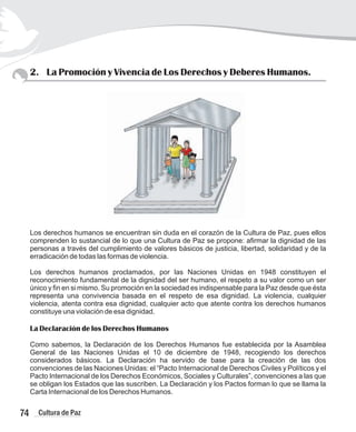 2. La Promoción y Vivencia de Los Derechos y Deberes Humanos.
Los derechos humanos se encuentran sin duda en el corazón de la Cultura de Paz, pues ellos
comprenden lo sustancial de lo que una Cultura de Paz se propone: afirmar la dignidad de las
personas a través del cumplimiento de valores básicos de justicia, libertad, solidaridad y de la
erradicación de todas las formas de violencia.
Los derechos humanos proclamados, por las Naciones Unidas en 1948 constituyen el
reconocimiento fundamental de la dignidad del ser humano, el respeto a su valor como un ser
único y fin en si mismo. Su promoción en la sociedad es indispensable para la Paz desde que ésta
representa una convivencia basada en el respeto de esa dignidad. La violencia, cualquier
violencia, atenta contra esa dignidad, cualquier acto que atente contra los derechos humanos
constituye una violación de esa dignidad.
La Declaración de los Derechos Humanos
Como sabemos, la Declaración de los Derechos Humanos fue establecida por la Asamblea
General de las Naciones Unidas el 10 de diciembre de 1948, recogiendo los derechos
considerados básicos. La Declaración ha servido de base para la creación de las dos
convenciones de las Naciones Unidas: el “Pacto Internacional de Derechos Civiles y Políticos y el
Pacto Internacional de los Derechos Económicos, Sociales y Culturales”, convenciones a las que
se obligan los Estados que las suscriben. La Declaración y los Pactos forman lo que se llama la
Carta Internacional de los Derechos Humanos.
74 Cultura de Paz
 