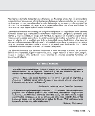 Al amparo de la Carta de los Derechos Humanos las Naciones Unidas han ido ampliando la
legislación internacional para afirmar la dignidad, la igualdad y la seguridad de las personas en
particular con normas concretas sobre la mujer, la infancia, las personas con discapacidad, las
minorías, los trabajadores migrantes y otros grupos vulnerables, que ahora son titulares de
derechos que los protegen de practicas discriminatorias.
Los derechos humanos buscan asegurar la dignidad, la igualdad y la seguridad de todos los seres
humanos, aspecto que se encuentran íntimamente relacionados. La dignidad, que refleja tanto
libertad y responsabilidad, se ocupa del individuo. La igualdad es la piedra angular de las
relaciones armoniosas que sostiene los sistemas comunes de ética y derechos en el mundo,
tanto en relación con la igualdad ante la ley o la equidad en que los Estados y los sistemas
internacionales se conducen. Ni la dignidad ni la igualdad pueden darse sin una seguridad básica
para las personas, que comprenda el acceso a las condiciones básicas de vida como la
protección del ambiente y los derechos culturales de cada pueblo.
Los derechos humanos son derechos inherentes a todos los seres humanos, sin distinción
alguna de nacionalidad, lugar de residencia, sexo, origen nacional o étnico, color, religión,
lengua, o cualquier otra condición. Todos tenemos los mismos derechos humanos, sin
discriminación alguna.
75
Cultura de Paz
La Familia Humana
“Considerando que la libertad, la justicia y la paz en el mundo tienen por base el
reconocimiento de la dignidad intrínseca y de los derechos iguales e
inalienables de todos los miembros de la familia humana…
Artículo 1. Todos los seres humanos nacen libres e iguales en dignidad y
derechos y, dotados como están de razón y conciencia, deben comportarse
fraternalmente los unos con los otros”.
Declaración Universal de los Derechos Humanos.
Las evidencias apoyan el origen común de la "raza humana" desde un pequeño
grupo de seres humanos que hace unos 60.000 años, irradió todos sus genes por
el planeta. Las diferencias entre las llamadas razas, son básicamente rasgos
superficiales consecuencia de las diferencias climáticas encontradas por los
humanos desde que se dispersaron sobre la Tierra. “Antropológicamente
hablando, la única raza es la raza humana”.
(Stringer, Christopher)
 