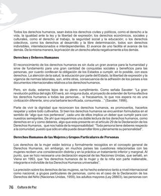 Todos los derechos humanos, sean éstos los derechos civiles y políticos, como el derecho a la
vida, la igualdad ante la ley y la libertad de expresión; los derechos económicos, sociales y
culturales, como el derecho al trabajo, la seguridad social y la educación; o los derechos
colectivos, como los derechos al desarrollo y la libre determinación, todos son derechos
indivisibles, interrelacionados e interdependientes. El avance de uno facilita el avance de los
demás. De la misma manera, la privación de un derecho afecta negativamente a los demás.
Derechos y Deberes Humanos
El reconocimiento de los derechos humanos es sin duda un gran avance para la humanidad y
sirve de fundamento para una gran cantidad de conquistas sociales y beneficios para las
personas, por cuanto conllevan la obligación de los Estados a cumplir, en lo posible, con esos
derechos. La atención de la salud, la educación por parte del Estado, la libertad de expresión y la
vigencia de normas laborales, son, entre otras, consecuencia de la adhesión de los países a los
documentos internacionales relativos a los derechos humanos.
Pero, sin duda, estamos lejos de su pleno cumplimiento. Como señala Savater: “La gran
revolución política del siglo XXI será, sin ninguna duda, el proyecto de extender de forma efectiva
los derechos humanos a todas las personas... si fracasamos, lo que nos espera no es una
civilización diferente, sino una barbarie tecnificada, consumista…” (Savater, 1998).
Parte de vivir la dignidad que reconocen los derechos humanos, es promoverlos, hacerlos
respetar y sobre todo cultivarlos. Si bien los derechos humanos se encuentran formulados en el
sentido de “algo que nos pertenece”, cada uno de ellos implica un deber que cumplir para con
nuestros semejantes. De ahí que requerimos una doble lectura de los derechos humanos, como
derechos en sí y como deberes, algo que esta presente en el artículo 29 de la Declaración de los
Derechos Humanos, que nos habla de la responsabilidad: “Toda persona tiene deberes respecto
a la comunidad, puesto que sólo en ella puede desarrollar libre y plenamente su personalidad”.
Derechos Humanos de las Mujeres y Grupos Particulares de Personas
Los derechos de la mujer están teórica y formalmente recogidos en el concepto general de
Derechos Humanos, sin embargo, en muchos países las cuestiones relacionadas con las
mujeres reciben una consideración distinta y en la práctica un tratamiento inferior y marginal. Al
punto, que se hizo necesaria una declaración especial de las Naciones Unidas, que señaló, en
Viena en 1993, que “los derechos humanos de la mujer y de la niña son parte inalienable,
integrante e indivisible de los Derechos Humanos universales”.
La precisión sobre los derechos de las mujeres, se ha hecho extensivo tanto a nivel internacional
como nacional, a grupos particulares de personas, como es el caso de la Declaración de los
Derechos del Niño (Naciones Unidas, 1959), los adultos mayores (Ley 28803), las personas con
76 Cultura de Paz
 