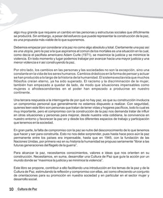 algo muy grande que requiere un cambio en las personas y estructuras sociales que difícilmente
se producirá. Sin embargo, a pesar del esfuerzo que puede representar la construcción de la paz,
es una propuesta más viable de lo que suponemos.
Debemos empezar por considerar a la paz no como algo absoluto y total. Ciertamente una paz así
es una utopía, pero la paz a la que aspiramos el común de los mortales es una situación en la cual,
como decía el pacifista americano Adam Curle (1971), se maximice la justicia y se minimice la
violencia. En todo momento y lugar podemos trabajar por avanzar hacia una mayor justicia y una
menor violencia e ir así construyendo la paz.
Por otro lado, los cambios en las personas y las sociedades no son la excepción, sino una
constante en la vida de los seres humanos. Cambios drásticos en la forma de pensar y actuar
se han producido a lo largo de la historia de la humanidad. El sistema esclavista que muchos
filósofos creían eterno, ya ha sido superado. El racismo y la discriminación de la mujer,
también han empezado a quedar de lado, de modo que situaciones impensables como
mujeres o afrodescendientes en el poder han empezado a producirse en nuestro
continente.
Una tercera respuesta a la interrogante de por qué no hay paz, es que su construcción involucra
un compromiso personal que generalmente no estamos dispuesto a realizar. Con seguridad,
quienes leen este libro son personas que tratan de tener vidas y hogares pacíficos, todo lo cual es
muy importante, pero el compromiso con la construcción de la paz nos demanda tratar de influir
en otras situaciones y personas para mejorar, desde nuestra vida cotidiana, la convivencia en
nuestro entorno y favorecer la paz en y desde los diferentes espacios de trabajo y participación
que tenemos en la sociedad.
En gran parte, la falta de compromiso con la paz se nutre del desconocimiento de lo que tenemos
que hacer y ser para construirla. Esto no nos debe sorprender, pues hasta hace poco aún la paz
permanente entre los países era impensable, hasta que en 1945, con la fundación de las
Naciones Unidas, por primera vez en su historia la humanidad se propuso seriamente “librar a las
futuras generaciones del flagelo de la guerra”.
Para alcanzar la paz, necesitamos conocimientos, valores e ideas que nos orienten en su
construcción. Necesitamos, en suma, desarrollar una Cultura de Paz que guíe la acción por un
mundo donde se “maximice la justicia y se minimice la violencia”.
Este libro se propone, contribuir a ello facilitando una introducción en los temas de la paz y de la
Cultura de Paz, estimulando la reflexión y compromiso con ellas, así como ofreciendo un conjunto
de orientaciones para su promoción en nuestra sociedad y en particular en el sector mujer y
desarrollo social.
10 Cultura de Paz
 