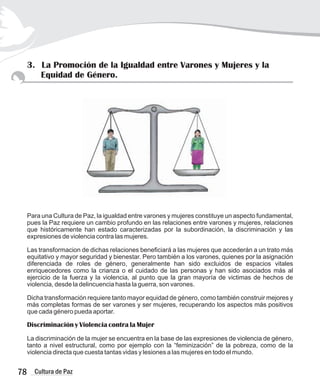 3. La Promoción de la Igualdad entre Varones y Mujeres y la
Equidad de Género.
Para una Cultura de Paz, la igualdad entre varones y mujeres constituye un aspecto fundamental,
pues la Paz requiere un cambio profundo en las relaciones entre varones y mujeres, relaciones
que históricamente han estado caracterizadas por la subordinación, la discriminación y las
expresiones de violencia contra las mujeres.
Las transformacion de dichas relaciones beneficiará a las mujeres que accederán a un trato más
equitativo y mayor seguridad y bienestar. Pero también a los varones, quienes por la asignación
diferenciada de roles de género, generalmente han sido excluidos de espacios vitales
enriquecedores como la crianza o el cuidado de las personas y han sido asociados más al
ejercicio de la fuerza y la violencia, al punto que la gran mayoría de victimas de hechos de
violencia, desde la delincuencia hasta la guerra, son varones.
Dicha transformación requiere tanto mayor equidad de género, como también construir mejores y
más completas formas de ser varones y ser mujeres, recuperando los aspectos más positivos
que cada género pueda aportar.
Discriminación y Violencia contra la Mujer
La discriminación de la mujer se encuentra en la base de las expresiones de violencia de género,
tanto a nivel estructural, como por ejemplo con la “feminización” de la pobreza, como de la
violencia directa que cuesta tantas vidas y lesiones a las mujeres en todo el mundo.
78 Cultura de Paz
 