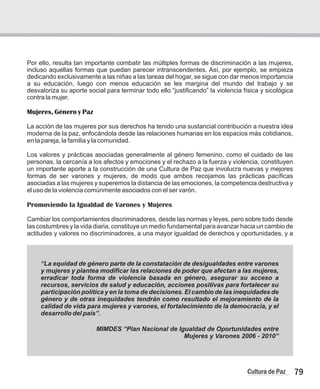 79
Cultura de Paz
Por ello, resulta tan importante combatir las múltiples formas de discriminación a las mujeres,
incluso aquellas formas que puedan parecer intranscendentes. Así, por ejemplo, se empieza
dedicando exclusivamente a las niñas a las tareas del hogar, se sigue con dar menos importancia
a su educación, luego con menos educación se les margina del mundo del trabajo y se
desvaloriza su aporte social para terminar todo ello “justificando” la violencia física y sicológica
contra la mujer.
Mujeres, Género y Paz
La acción de las mujeres por sus derechos ha tenido una sustancial contribución a nuestra idea
moderna de la paz, enfocándola desde las relaciones humanas en los espacios más cotidianos,
en la pareja, la familia y la comunidad.
Los valores y prácticas asociadas generalmente al género femenino, como el cuidado de las
personas, la cercanía a los afectos y emociones y el rechazo a la fuerza y violencia, constituyen
un importante aporte a la construcción de una Cultura de Paz que involucra nuevas y mejores
formas de ser varones y mujeres, de modo que ambos recojamos las prácticas pacíficas
asociadas a las mujeres y superemos la distancia de las emociones, la competencia destructiva y
el uso de la violencia comúnmente asociados con el ser varón.
Cambiar los comportamientos discriminadores, desde las normas y leyes, pero sobre todo desde
las costumbres y la vida diaria, constituye un medio fundamental para avanzar hacia un cambio de
actitudes y valores no discriminadores, a una mayor igualdad de derechos y oportunidades, y a
Promoviendo la Igualdad de Varones y Mujeres
“La equidad de género parte de la constatación de desigualdades entre varones
y mujeres y plantea modificar las relaciones de poder que afectan a las mujeres,
erradicar toda forma de violencia basada en género, asegurar su acceso a
recursos, servicios de salud y educación, acciones positivas para fortalecer su
participación política y en la toma de decisiones. El cambio de las inequidades de
género y de otras inequidades tendrán como resultado el mejoramiento de la
calidad de vida para mujeres y varones, el fortalecimiento de la democracia, y el
desarrollo del país”.
MIMDES “Plan Nacional de Igualdad de Oportunidades entre
Mujeres y Varones 2006 - 2010”
 