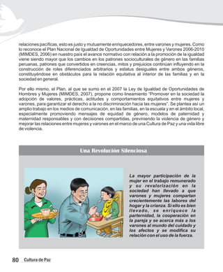 relaciones pacíficas, esto es justo y mutuamente enriquecedores, entre varones y mujeres. Como
lo reconoce el Plan Nacional de Igualdad de Oportunidades entre Mujeres y Varones 2006-2010
(MIMDES, 2006) en nuestro país el avance normativo con relación a la promoción de la igualdad
viene siendo mayor que los cambios en los patrones socioculturales de género en las familias
peruanas, patrones que convertidos en creencias, mitos y prejuicios continúan influyendo en la
construcción de roles diferenciados arbitrarios y estatus desiguales entre ambos géneros,
constituyéndose en obstáculos para la relación equitativa al interior de las familias y en la
sociedad en general.
Por ello mismo, el Plan, al que se sumo en el 2007 la Ley de Igualdad de Oportunidades de
Hombres y Mujeres (MIMDES, 2007), propone como lineamiento “Promover en la sociedad la
adopción de valores, prácticas, actitudes y comportamientos equitativos entre mujeres y
varones, para garantizar el derecho a la no discriminación hacia las mujeres”. Se plantea así un
amplio trabajo en los medios de comunicación, en las familias, en la escuela y en el ámbito local,
especialmente promoviendo mensajes de equidad de género, modelos de paternidad y
maternidad responsables y con decisiones compartidas, previniendo la violencia de género y
mejorar las relaciones entre mujeres y varones en el marco de una Cultura de Paz y una vida libre
de violencia.
80 Cultura de Paz
La mayor participación de la
mujer en el trabajo remunerado
y su revalorización en la
sociedad han llevado a que
varones y mujeres compartan
crecientemente las labores del
hogar y la crianza. Si ello es bien
llevado, se enriquece la
parternidad, la cooperación en
la pareja y se acerca más a los
varones al mundo del cuidado y
los afectos y se modifica su
relación con el uso de la fuerza.
Una Revolución Silenciosa
 