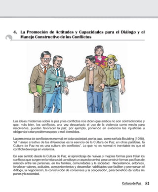 4. La Promoción de Actitudes y Capacidades para el Diálogo y el
Manejo Constructivo de los Conflictos
Las ideas modernas sobre la paz y los conflictos nos dicen que ambos no son contradictorios y
que, más bien, los conflictos, una vez descartado el uso de la violencia como medio para
resolverlos, pueden favorecer la paz; por ejemplo, poniendo en evidencia las injusticias u
obligando tratar problemas poco o mal atendidos.
La presencia de conflictos es normal en toda sociedad, por lo cual, como señala Boulding (1998),
“el manejo creativo de las diferencias es la esencia de la Cultura de Paz; en otras palabras, la
Cultura de Paz no es una cultura sin conflictos”. Lo que no es normal ni inevitable es que el
conflicto devenga en violencia.
En ese sentido desde la Cultura de Paz, el aprendizaje de nuevas y mejores formas para tratar los
conflictos que surgen en la vida social constituye un aspecto central para construir formas pacíficas de
relación entre las personas, en las familias, comunidades y la sociedad. Necesitamos, entonces,
fortalecer valores, actitudes, comportamientos y desarrollar habilidades que faciliten y promuevan el
diálogo, la negociación, la construcción de consensos y la cooperación, para beneficio de todas las
partes y la sociedad.
81
Cultura de Paz
 