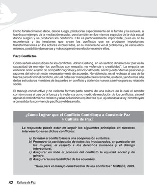 Dicho fortalecimiento debe, desde luego, producirse especialmente en la familia y la escuela, a
través por ejemplo de la mediación escolar, pero también en los mismos espacios de la vida social
donde surgen y se producen los conflictos. Ello es particularmente importante, pues es en la
experiencia y las tensiones que crean los conflictos que se producen importantes
transformaciones en los actores involucrados, en su manera de ver el problema y de verse ellos
mismos, posibilitando nuevas y más cooperativas relaciones entre ellos.
Paz y Conflictos
Como señala el estudioso de los conflictos, Johan Galtung, en un sentido dinámico la “paz es la
capacidad de manejar los conflictos con empatía, no violencia y creatividad”. La empatía se
entiende como el acto de compartir cognitiva y emocionalmente, sentir y entender las pasiones y
razones del otro sin estar necesariamente de acuerdo. No violencia, es el rechazo al uso de la
fuerza para dirimir el conflicto, el cual debe ser manejado creativamente, es decir, yendo más allá
de las estructuras mentales de las partes en conflicto y abriendo nuevos caminos para su relación
social.
El manejo constructivo y no violento forman parte central de una cultura en la cual el sentido
común no sea el uso de la fuerza y la violencia como medio de resolución de los conflictos, sino el
apelar al entendimiento creativo y a las soluciones equitativas que, ajustadas a la ley, contribuyan
a consolidar la convivencia pacífica y el desarrollo.
82 Cultura de Paz
La respuesta puede estar en seguir los siguientes principios en nuestras
intervenciones en dichos conflictos:
a) Orientar el conflicto hacia una cooperación auténtica.
b) Promover la participación de todos los involucrados, en particular de
las mujeres, el respeto a los derechos humanos y el diálogo
intercultural.
c) Asegurar en todo el proceso del conflicto la equidad social y de
género.
d) Asegurar la sostenibilidad de los acuerdos.
“Guía para el manejo constructivo de los conflictos” MIMDES, 2009.
¿Cómo Lograr que el Conflicto Contribuya a Construir Paz
y Cultura de Paz?
 