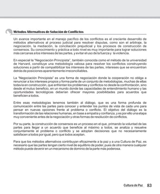 Métodos Alternativos de Solución de Conflictos
Un avance importante en el manejo pacífico de los conflictos es el creciente desarrollo de
métodos alternativos al proceso judicial para resolver disputas, como son el arbitraje, la
negociación, la mediación, la conciliación prejudicial y los procesos de construcción de
consensos. Su conocimiento y práctica a todo nivel es muy importante para lograr soluciones
más cercanas a los intereses de las partes, y evitar el uso de la fuerza y la violencia.
En especial la “Negociación Principista”, también conocida como el método de la universidad
de Harvard, constituye una metodología valiosa para resolver los conflictos construyendo
soluciones a partir de compatibilizar los intereses de las partes, intereses que se encuentran
detrás de posiciones aparentemente irreconciliables.
La “Negociación Principista” es una forma de negociación donde la cooperación no obliga a
renunciar a los intereses propios y forma parte de un conjunto de metodologías, muchas de ellas
todavía en construcción, que enfrentan los problemas y conflictos no desde la confrontación, sino
desde el mutuo beneficio, en un mundo donde las capacidades de entendimiento humano y las
oportunidades tecnológicas deberían ofrecer mayores posibilidades para acuerdos que
beneficien a todos.
Entre esas metodologías tenemos también al diálogo, que es una forma profunda de
comunicación entre las partes para conocer y entender los puntos de vista de cada uno para
pensar en nuevas opciones frente al problema o conflicto. El objetivo del diálogo es la
transformación de las relaciones humanas, en base a empatía y confianza, y es por ello una etapa
muy conveniente antes de la negociación y otras formas de resolución de conflictos.
Por su parte, la construcción de consensos es un proceso en el que, primando la voluntad de las
partes para llegar a un acuerdo que beneficie al máximo a todos, se analiza y resuelve
conjuntamente el problema o conflicto y se adoptan decisiones que no necesariamente
satisfacen a todos por igual, pero que todos aceptan.
Para que los métodos alternativos contribuyan eficazmente a la paz y a una Cultura de Paz, es
necesario que las partes tengan cierto nivel de equilibrio de poder, pues de otra manera cualquier
método puede devenir en un mecanismo de dominio de la parte más poderosa.
83
Cultura de Paz
 