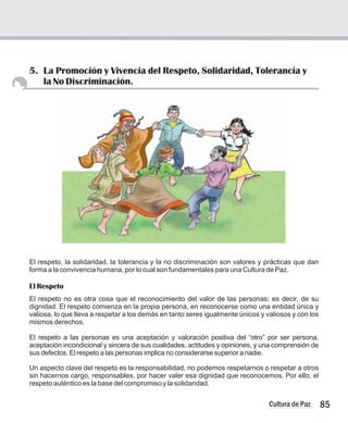 5. La Promoción y Vivencia del Respeto, Solidaridad, Tolerancia y
la No Discriminación.
85
Cultura de Paz
El respeto, la solidaridad, la tolerancia y la no discriminación son valores y prácticas que dan
forma a la convivencia humana, por lo cual son fundamentales para una Cultura de Paz.
El Respeto
El respeto no es otra cosa que el reconocimiento del valor de las personas; es decir, de su
dignidad. El respeto comienza en la propia persona, en reconocerse como una entidad única y
valiosa, lo que lleva a respetar a los demás en tanto seres igualmente únicos y valiosos y con los
mismos derechos.
El respeto a las personas es una aceptación y valoración positiva del “otro” por ser persona,
aceptación incondicional y sincera de sus cualidades, actitudes y opiniones, y una comprensión de
sus defectos. El respeto a las personas implica no considerarse superior a nadie.
Un aspecto clave del respeto es la responsabilidad, no podemos respetarnos o respetar a otros
sin hacernos cargo, responsables, por hacer valer esa dignidad que reconocemos. Por ello, el
respeto auténtico es la base del compromiso y la solidaridad.
 