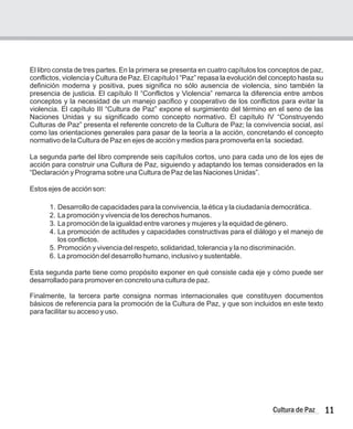 El libro consta de tres partes. En la primera se presenta en cuatro capítulos los conceptos de paz,
conflictos, violencia y Cultura de Paz. El capítulo I “Paz” repasa la evolución del concepto hasta su
definición moderna y positiva, pues significa no sólo ausencia de violencia, sino también la
presencia de justicia. El capítulo II “Conflictos y Violencia” remarca la diferencia entre ambos
conceptos y la necesidad de un manejo pacifico y cooperativo de los conflictos para evitar la
violencia. El capítulo III “Cultura de Paz” expone el surgimiento del término en el seno de las
Naciones Unidas y su significado como concepto normativo. El capítulo IV “Construyendo
Culturas de Paz” presenta el referente concreto de la Cultura de Paz; la convivencia social, así
como las orientaciones generales para pasar de la teoría a la acción, concretando el concepto
normativo de la Cultura de Paz en ejes de acción y medios para promoverla en la sociedad.
La segunda parte del libro comprende seis capítulos cortos, uno para cada uno de los ejes de
acción para construir una Cultura de Paz, siguiendo y adaptando los temas considerados en la
“Declaración y Programa sobre una Cultura de Paz de las Naciones Unidas”.
Estos ejes de acción son:
1.
2. La promoción y vivencia de los derechos humanos.
3. La promoción de la igualdad entre varones y mujeres y la equidad de género.
4. La promoción de actitudes y capacidades constructivas para el diálogo y el manejo de
los conflictos.
5. Promoción y vivencia del respeto, solidaridad, tolerancia y la no discriminación.
6. La promoción del desarrollo humano, inclusivo y sustentable.
Esta segunda parte tiene como propósito exponer en qué consiste cada eje y cómo puede ser
desarrollado para promover en concreto una cultura de paz.
Finalmente, la tercera parte consigna normas internacionales que constituyen documentos
básicos de referencia para la promoción de la Cultura de Paz, y que son incluidos en este texto
para facilitar su acceso y uso.
Desarrollo de capacidades para la convivencia, la ética y la ciudadanía democrática.
11
Cultura de Paz
 