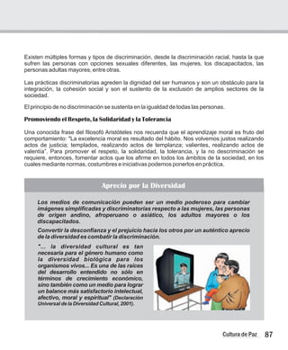 Existen múltiples formas y tipos de discriminación, desde la discriminación racial, hasta la que
sufren las personas con opciones sexuales diferentes, las mujeres, los discapacitados, las
personas adultas mayores, entre otras.
Las prácticas discriminatorias agreden la dignidad del ser humanos y son un obstáculo para la
integración, la cohesión social y son el sustento de la exclusión de amplios sectores de la
sociedad.
El principio de no discriminación se sustenta en la igualdad de todas las personas.
Promoviendo el Respeto, la Solidaridad y la Tolerancia
Una conocida frase del filosofó Aristóteles nos recuerda que el aprendizaje moral es fruto del
comportamiento: "La excelencia moral es resultado del hábito. Nos volvemos justos realizando
actos de justicia; templados, realizando actos de templanza; valientes, realizando actos de
valentía”. Para promover el respeto, la solidaridad, la tolerancia, y la no descriminación se
requiere, entonces, fomentar actos que los afirme en todos los ámbitos de la sociedad, en los
cuales mediante normas, costumbres e iniciativas podemos ponerlos en práctica.
87
Cultura de Paz
Aprecio por la Diversidad
Los medios de comunicación pueden ser un medio poderoso para cambiar
imágenes simplificadas y discriminatorias respecto a las mujeres, las personas
de origen andino, afroperuano o asiático, los adultos mayores o los
discapacitados.
Convertir la desconfianza y el prejuicio hacia los otros por un auténtico aprecio
de la diversidad es combatir la discriminación.
"... la diversidad cultural es tan
necesaria para el género humano como
la diversidad biológica para los
organismos vivos... Es una de las raíces
del desarrollo entendido no sólo en
términos de crecimiento económico,
sino también como un medio para lograr
un balance más satisfactorio intelectual,
afectivo, moral y espiritual" (Declaración
Universal de la Diversidad Cultural, 2001).
 