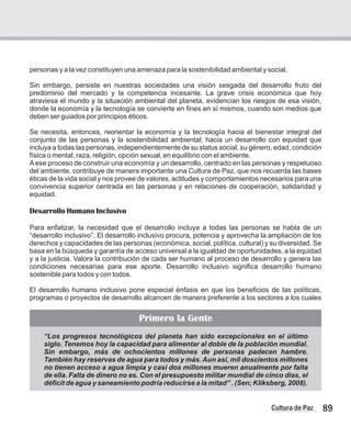 89
Cultura de Paz
personas y a la vez constituyen una amenaza para la sostenibilidad ambiental y social.
Sin embargo, persiste en nuestras sociedades una visión sesgada del desarrollo fruto del
predominio del mercado y la competencia incesante. La grave crisis económica que hoy
atraviesa el mundo y la situación ambiental del planeta, evidencian los riesgos de esa visión,
donde la economía y la tecnología se convierte en fines en sí mismos, cuando son medios que
deben ser guiados por principios éticos.
Se necesita, entonces, reorientar la economía y la tecnología hacia el bienestar integral del
conjunto de las personas y la sostenibilidad ambiental; hacia un desarrollo con equidad que
incluya a todas las personas, independientemente de su status social, su género, edad, condición
física o mental, raza, religión, opción sexual, en equilibrio con el ambiente.
Aese proceso de construir una economía y un desarrollo, centrado en las personas y respetuoso
del ambiente, contribuye de manera importante una Cultura de Paz, que nos recuerda las bases
éticas de la vida social y nos provee de valores, actitudes y comportamientos necesarios para una
convivencia superior centrada en las personas y en relaciones de cooperación, solidaridad y
equidad.
Desarrollo Humano Inclusivo
Para enfatizar, la necesidad que el desarrollo incluya a todas las personas se habla de un
“desarrollo inclusivo”. El desarrollo inclusivo procura, potencia y aprovecha la ampliación de los
derechos y capacidades de las personas (económica, social, política, cultural) y su diversidad. Se
basa en la búsqueda y garantía de acceso universal a la igualdad de oportunidades, a la equidad
y a la justicia. Valora la contribución de cada ser humano al proceso de desarrollo y genera las
condiciones necesarias para ese aporte. Desarrollo inclusivo significa desarrollo humano
sostenible para todos y con todos.
El desarrollo humano inclusivo pone especial énfasis en que los beneficios de las políticas,
programas o proyectos de desarrollo alcancen de manera preferente a los sectores a los cuales
“Los progresos tecnológicos del planeta han sido excepcionales en el último
siglo. Tenemos hoy la capacidad para alimentar al doble de la población mundial.
Sin embargo, más de ochocientos millones de personas padecen hambre.
También hay reservas de agua para todos y más. Aun así, mil doscientos millones
no tienen acceso a agua limpia y casi dos millones mueren anualmente por falta
de ella. Falta de dinero no es. Con el presupuesto militar mundial de cinco días, el
déficit de agua y saneamiento podría reducirse a la mitad” . (Sen; Kliksberg, 2008).
Primero la Gente
 