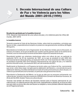 93
Cultura de Paz
Resolución aprobada por la Asamblea General
57/6. Decenio Internacional de una cultura de paz y no violencia para los niños del
mundo, 2001-2010
La Asamblea General,
Teniendo presente la Carta de las Naciones Unidas, sobre todo los propósitos y principios que
figuran en ella, y especialmente el empeño en preservar a las generaciones venideras del flagelo
de la guerra,
Recordando la Constitución de la Organización de las Naciones Unidas para la Educación, la
Ciencia y la Cultura, en la que se declara que “puesto que las guerras nacen en la mente de los
hombres, es en la mente de los hombres donde deben erigirse los baluartes de la paz”,
Recordando también sus anteriores resoluciones sobre una cultura de paz, en particular la
resolución 52/15, de 20 de noviembre de 1997, en la que se proclamó el año 2000 Año
Internacional de la Cultura de la Paz, la resolución 53/25, de 10 de noviembre de 1998, en la que
se proclamó el período 2001-2010 Decenio Internacional de una cultura de paz y no violencia
para los niños del mundo, y la resolución 56/5, de 5 de noviembre de 2001,
Reafirmando la Declaración y el Programa de Acción sobre una Cultura de Paz, reconociendo
que sirven, entre otras cosas, de base para la celebración del Decenio, y convencida de que la
celebración efectiva y fructífera del Decenio en todo el mundo promoverá una cultura de paz y no
violencia que beneficiará a la humanidad, en particular a las generaciones futuras,
Recordando la Declaración del Milenio, en la que se pide que se promueva activamente una
cultura de paz, tomando nota de la resolución 2000/66 de la Comisión de Derechos Humanos, de
26 de abril de 2000, titulada “Hacia una cultura de paz”,
Tomando nota también del informe del Secretario General sobre el Decenio Internacional de una
cultura de paz y no violencia para los niños del mundo, especialmente su párrafo 28, en el que se indica
que para cada uno de los diez años del Decenio se adoptará un tema prioritario diferente relacionado
con el Programa deAcción,
I. Decenio Internacional de una Cultura
de Paz y No Violencia para los Niños
del Mundo 2001-2010.(1998)
 