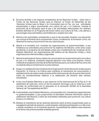 95
Cultura de Paz
4. Encomia también a los órganos competentes de las Naciones Unidas, sobre todo e
Fondo de las Naciones Unidas para la Infancia, el Fondo de Desarrollo de las
Naciones Unidas para la Mujer y la Universidad para la Paz, por sus actividades
encaminadas a seguir promoviendo una cultura de paz y no violencia, incluida la
promoción de la educación para la paz y las actividades relacionadas con distintos
ámbitos definidos en el Programa de Acción sobre una Cultura de Paz, y los alienta a
que prosigan esas actividades y las fortalezcan y amplíen aún más;
5. Alienta a las autoridades competentes a que en las escuelas impartan una educación
que incluya el fomento de la comprensión mutua, la tolerancia, la formación cívica, los
derechos humanos y la promoción de una cultura de paz;
6. Alienta a la sociedad civil, incluidas las organizaciones no gubernamentales, a que
fortalezca sus actividades para promover los objetivos del Decenio, entre otras cosas
aprobando un programa de actividades propio que complemente las iniciativas de los
Estados Miembros, las organizaciones del sistema de las Naciones Unidas y otras
organizaciones internacionales y regionales;
7. Alienta la participación de los medios de comunicación en la educación para una cultura
de paz y no violencia, prestando especial atención a los niños y los jóvenes, incluso
mediante la ampliación prevista de la Red de Noticias para una Cultura de Paz como red
mundial de sitios en la Internet en muchos idiomas;
8. Acoge con satisfacción las iniciativas de la Organización de las Naciones Unidas para la
Educación, la Ciencia y la Cultura para mantener el mecanismo de comunicación y
establecimiento de redes creado durante elAño Internacional a fin de que la información
sobre los acontecimientos relativos a la celebración del Decenio esté siempre
actualizada;
9. Invita a los Estados Miembros a que observen el Día Internacional de la Paz el 21 de
septiembre de cada año, como un día de cesación del fuego y de no violencia a nivel
mundial, de conformidad con lo dispuesto en la resolución 55/282 de la Asamblea
General, de 7 de septiembre de 2001;
10. Invita también a los Estados Miembros y a la sociedad civil, incluidas las organizaciones
no gubernamentales, a que proporcionen al Secretario General información sobre la
celebración del Decenio y sobre las actividades realizadas para promover una cultura
de paz y no violencia;
11. Destaca la importancia de las sesiones plenarias sobre el tema programadas para su
sexagésimo período de sesiones, a este respecto, alienta la participación a un alto nivel,
y decide considerar, en el momento oportuno, la posibilidad de celebrar esas sesiones
en la fecha más próxima posible al debate general;
 