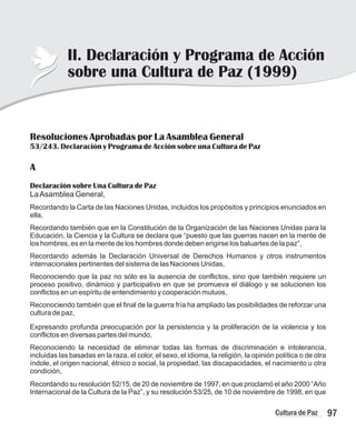97
Cultura de Paz
Resoluciones Aprobadas por La Asamblea General
53/243. Declaración y Programa de Acción sobre una Cultura de Paz
A
Declaración sobre Una Cultura de Paz
LaAsamblea General,
Reconociendo la necesidad de eliminar todas las formas de discriminación e intolerancia,
incluidas las basadas en la raza, el color, el sexo, el idioma, la religión, la opinión política o de otra
índole, el origen nacional, étnico o social, la propiedad, las discapacidades, el nacimiento u otra
condición,
Recordando su resolución 52/15, de 20 de noviembre de 1997, en que proclamó el año 2000 “Año
Internacional de la Cultura de la Paz”, y su resolución 53/25, de 10 de noviembre de 1998, en que
Recordando la Carta de las Naciones Unidas, incluidos los propósitos y principios enunciados en
ella,
Recordando también que en la Constitución de la Organización de las Naciones Unidas para la
Educación, la Ciencia y la Cultura se declara que “puesto que las guerras nacen en la mente de
los hombres, es en la mente de los hombres donde deben erigirse los baluartes de la paz”,
Recordando además la Declaración Universal de Derechos Humanos y otros instrumentos
internacionales pertinentes del sistema de las Naciones Unidas,
Reconociendo que la paz no sólo es la ausencia de conflictos, sino que también requiere un
proceso positivo, dinámico y participativo en que se promueva el diálogo y se solucionen los
conflictos en un espíritu de entendimiento y cooperación mutuos,
Reconociendo también que el final de la guerra fría ha ampliado las posibilidades de reforzar una
cultura de paz,
Expresando profunda preocupación por la persistencia y la proliferación de la violencia y los
conflictos en diversas partes del mundo,
II. Declaración y Programa de Acción
sobre una Cultura de Paz (1999)
 