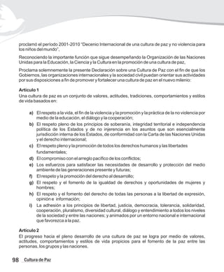 proclamó el período 2001-2010 “Decenio Internacional de una cultura de paz y no violencia para
los niños del mundo”,
Reconociendo la importante función que sigue desempeñando la Organización de las Naciones
Unidas para la Educación, la Ciencia y la Cultura en la promoción de una cultura de paz,
Proclama solemnemente la presente Declaración sobre una Cultura de Paz con el fin de que los
Gobiernos, las organizaciones internacionales y la sociedad civil puedan orientar sus actividades
por sus disposiciones a fin de promover y fortalecer una cultura de paz en el nuevo milenio:
Artículo 1
Una cultura de paz es un conjunto de valores, actitudes, tradiciones, comportamientos y estilos
de vida basados en:
a) El respeto a la vida, el fin de la violencia y la promoción y la práctica de la no violencia por
medio de la educación, el diálogo y la cooperación;
b) El respeto pleno de los principios de soberanía, integridad territorial e independencia
política de los Estados y de no injerencia en los asuntos que son esencialmente
jurisdicción interna de los Estados, de conformidad con la Carta de las Naciones Unidas
y el derecho internacional;
c) El respeto pleno y la promoción de todos los derechos humanos y las libertades
fundamentales;
d) El compromiso con el arreglo pacífico de los conflictos;
e) Los esfuerzos para satisfacer las necesidades de desarrollo y protección del medio
ambiente de las generaciones presente y futuras;
f) El respeto y la promoción del derecho al desarrollo;
g) El respeto y el fomento de la igualdad de derechos y oportunidades de mujeres y
hombres;
h) El respeto y el fomento del derecho de todas las personas a la libertad de expresión,
opinión e información;
i) La adhesión a los principios de libertad, justicia, democracia, tolerancia, solidaridad,
cooperación, pluralismo, diversidad cultural, diálogo y entendimiento a todos los niveles
de la sociedad y entre las naciones; y animados por un entorno nacional e internacional
que favorezca a la paz.
Artículo 2
El progreso hacia el pleno desarrollo de una cultura de paz se logra por medio de valores,
actitudes, comportamientos y estilos de vida propicios para el fomento de la paz entre las
personas, los grupos y las naciones.
98 Cultura de Paz
 