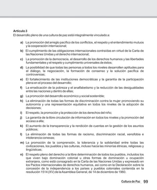 99
Cultura de Paz
Artículo 3
El desarrollo pleno de una cultura de paz está integralmente vinculado a:
a) La promoción del arreglo pacífico de los conflictos, el respeto y el entendimiento mutuos
y la cooperación internacional;
b) El cumplimiento de las obligaciones internacionales contraídas en virtud de la Carta de
las Naciones Unidas y el derecho internacional;
c) La promoción de la democracia, el desarrollo de los derechos humanos y las libertades
fundamentales y el respeto y cumplimiento universales de éstos;
d) La posibilidad de que todas las personas a todos los niveles desarrollen aptitudes para
el diálogo, la negociación, la formación de consenso y la solución pacífica de
controversias;
e) El fortalecimiento de las instituciones democráticas y la garantía de la participación
plena en el proceso del desarrollo;
f) La erradicación de la pobreza y el analfabetismo y la reducción de las desigualdades
entre las naciones y dentro de ellas;
g) La promoción del desarrollo económico y social sostenible;
h) La eliminación de todas las formas de discriminación contra la mujer promoviendo su
autonomía y una representación equitativa en todos los niveles de la adopción de
decisiones;
i) El respeto, la promoción y la protección de los derechos del niño;
j) La garantía de la libre circulación de información en todos los niveles y la promoción del
acceso a ella;
k) El aumento de la transparencia y la rendición de cuentas en la gestión de los asuntos
públicos;
l) La eliminación de todas las formas de racismo, discriminación racial, xenofobia e
intolerancia conexas;
m) La promoción de la comprensión, la tolerancia y la solidaridad entre todas las
civilizaciones, los pueblos y las culturas, incluso hacia las minorías étnicas, religiosas y
lingüísticas;
n) El respeto pleno del derecho a la libre determinación de todos los pueblos, incluidos los
que viven bajo dominación colonial u otras formas de dominación u ocupación
extranjera, como está consagrado en la Carta de las Naciones Unidas y expresado en
los Pactos internacionales de derechos humanos, así como en la Declaración sobre la
concesión de la independencia a los países y pueblos coloniales contenida en la
resolución 1514 (XV) de laAsamblea General, de 14 de diciembre de 1960.
 