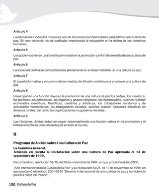 Artículo 4
La educación a todos los niveles es uno de los medios fundamentales para edificar una cultura de
paz. En ese contexto, es de particular importancia la educación en la esfera de los derechos
humanos,
Artículo 5
Los gobiernos tienen una función primordial en la promoción y el fortalecimiento de una cultura de
paz,
Artículo 6
La sociedad civil ha de comprometerse plenamente en el desarrollo total de una cultura de paz,
Artículo 7
El papel informativo y educativo de los medios de difusión contribuye a promover una cultura de
paz,
Artículo 8
Desempeñan una función clave en la promoción de una cultura de paz los padres, los maestros,
los políticos, los periodistas, los órganos y grupos religiosos, los intelectuales, quienes realizan
actividades científicas, filosóficas, creativas y artísticas, los trabajadores sanitarios y de
actividades humanitarias, los trabajadores sociales, quienes ejercen funciones directivas en
diversos niveles, así como las organizaciones no gubernamentales,
Artículo 9
Las Naciones Unidas deberían seguir desempeñando una función crítica en la promoción y el
fortalecimiento de una cultura de paz en todo el mundo,
B
Programa de Acción sobre Una Cultura de Paz
La Asamblea General,
Teniendo en cuenta la Declaración sobre una Cultura de Paz aprobada el 13 de
septiembre de 1999,
Recordando su resolución 52/15, de 20 de noviembre de 1997, en que proclamó el año 2000,
“Año Internacional de la Cultura de la Paz” y su resolución 53/25, de 10 de noviembre de 1998, en
que proclamó el período 2001-2010 “Decenio Internacional de una cultura de paz y no violencia
para los niños del mundo”,
100 Cultura de Paz
 