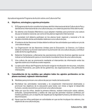 101
Cultura de Paz
Aprueba el siguiente Programa deAcción sobre una Cultura de Paz:
A. Objetivos, estrategias yagentesprincipales
1.
del Decenio Internacional de una cultura de paz y no violencia para los niños del mundo.
2. Se alienta a los Estados Miembros a que adopten medidas para promover una cultura
de paz en el plano nacional, así como en los planos regional e internacional.
3. La sociedad civil debería participar en los planos local, regional y nacional a fin de
ampliar el ámbito de las actividades relativas a una cultura de paz.
4. El sistema de las Naciones Unidas debería reforzar las actividades que realiza en pro de
una cultura de paz.
5. La Organización de las Naciones Unidas para la Educación, la Ciencia y la Cultura
debería mantener su función esencial en la promoción de una cultura de paz y contribuir
a ello de forma significativa.
6. Deberían fomentarse y afianzarse las asociaciones entre los diversos agentes que se
indican en la Declaración para un movimiento mundial en favor de una cultura de paz.
7. Una cultura de paz se promovería mediante el intercambio de información entre los
agentes sobre sus iniciativas a este respecto.
8. La ejecución eficaz del Programa deAcción exige la movilización de recursos, incluidos
recursos financieros, por parte de los gobiernos, las organizaciones y los particulares
interesados.
B. Consolidación de las medidas que adopten todos los agentes pertinentes en los
planos nacional, regional e internacional
9. Medidas para promover una cultura de paz por medio de la educación:
a) Revitalizar las actividades nacionales y la cooperación internacional destinadas a
promover los objetivos de la educación para todos con miras a lograr el desarrollo
humano, social y económico y promover una cultura de paz;
b) Velar por que los niños, desde la primera infancia, reciban instrucción sobre valores,
actitudes, comportamientos y estilos de vida que les permitan resolver conflictos por
medios pacíficos y en un espíritu de respeto por la dignidad humana y de tolerancia y no
discriminación;
c) Hacer que los niños participen en actividades en que se les inculquen los valores y los
objetivos de una cultura de paz;
El Programa deAcción constituiría la base delAño Internacional de la Cultura de la Paz y
 