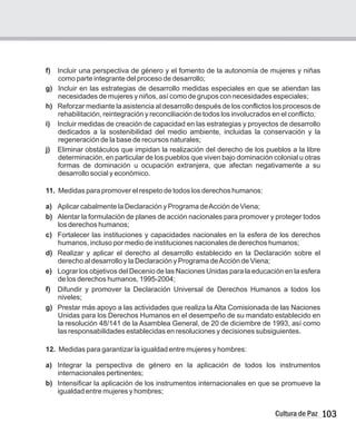103
Cultura de Paz
f) Incluir una perspectiva de género y el fomento de la autonomía de mujeres y niñas
como parte integrante del proceso de desarrollo;
g) Incluir en las estrategias de desarrollo medidas especiales en que se atiendan las
necesidades de mujeres y niños, así como de grupos con necesidades especiales;
h) Reforzar mediante la asistencia al desarrollo después de los conflictos los procesos de
rehabilitación, reintegración y reconciliación de todos los involucrados en el conflicto;
i) Incluir medidas de creación de capacidad en las estrategias y proyectos de desarrollo
dedicados a la sostenibilidad del medio ambiente, incluidas la conservación y la
regeneración de la base de recursos naturales;
j) Eliminar obstáculos que impidan la realización del derecho de los pueblos a la libre
determinación, en particular de los pueblos que viven bajo dominación colonial u otras
formas de dominación u ocupación extranjera, que afectan negativamente a su
desarrollo social y económico.
11. Medidas para promover el respeto de todos los derechos humanos:
a) Aplicar cabalmente la Declaración y Programa deAcción de Viena;
b) Alentar la formulación de planes de acción nacionales para promover y proteger todos
los derechos humanos;
c) Fortalecer las instituciones y capacidades nacionales en la esfera de los derechos
humanos, incluso por medio de instituciones nacionales de derechos humanos;
d) Realizar y aplicar el derecho al desarrollo establecido en la Declaración sobre el
derecho al desarrollo y la Declaración y Programa deAcción de Viena;
e) Lograr los objetivos del Decenio de las Naciones Unidas para la educación en la esfera
de los derechos humanos, 1995-2004;
f) Difundir y promover la Declaración Universal de Derechos Humanos a todos los
niveles;
g) Prestar más apoyo a las actividades que realiza la Alta Comisionada de las Naciones
Unidas para los Derechos Humanos en el desempeño de su mandato establecido en
la resolución 48/141 de la Asamblea General, de 20 de diciembre de 1993, así como
las responsabilidades establecidas en resoluciones y decisiones subsiguientes.
12. Medidas para garantizar la igualdad entre mujeres y hombres:
a) Integrar la perspectiva de género en la aplicación de todos los instrumentos
internacionales pertinentes;
b) Intensificar la aplicación de los instrumentos internacionales en que se promueve la
igualdad entre mujeres y hombres;
 