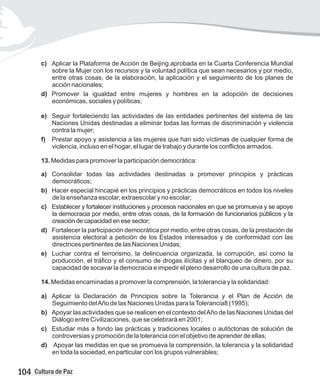 c)
sobre la Mujer con los recursos y la voluntad política que sean necesarios y por medio,
entre otras cosas, de la elaboración, la aplicación y el seguimiento de los planes de
acción nacionales;
d) Promover la igualdad entre mujeres y hombres en la adopción de decisiones
económicas, sociales y políticas;
e) Seguir fortaleciendo las actividades de las entidades pertinentes del sistema de las
Naciones Unidas destinadas a eliminar todas las formas de discriminación y violencia
contra la mujer;
f) Prestar apoyo y asistencia a las mujeres que han sido víctimas de cualquier forma de
violencia, incluso en el hogar, el lugar de trabajo y durante los conflictos armados.
13. Medidas para promover la participación democrática:
a) Consolidar todas las actividades destinadas a promover principios y prácticas
democráticos;
b) Hacer especial hincapié en los principios y prácticas democráticos en todos los niveles
de la enseñanza escolar, extraescolar y no escolar;
c) Establecer y fortalecer instituciones y procesos nacionales en que se promueva y se apoye
la democracia por medio, entre otras cosas, de la formación de funcionarios públicos y la
creación de capacidad en ese sector;
d) Fortalecer la participación democrática por medio, entre otras cosas, de la prestación de
asistencia electoral a petición de los Estados interesados y de conformidad con las
directrices pertinentes de las Naciones Unidas;
e) Luchar contra el terrorismo, la delincuencia organizada, la corrupción, así como la
producción, el tráfico y el consumo de drogas ilícitas y el blanqueo de dinero, por su
capacidad de socavar la democracia e impedir el pleno desarrollo de una cultura de paz.
14. Medidas encaminadas a promover la comprensión, la tolerancia y la solidaridad:
a) Aplicar la Declaración de Principios sobre la Tolerancia y el Plan de Acción de
Seguimiento delAño de las Naciones Unidas para laTolerancia8 (1995);
b) Apoyar las actividades que se realicen en el contexto delAño de las Naciones Unidas del
Diálogo entre Civilizaciones, que se celebrará en 2001;
c) Estudiar más a fondo las prácticas y tradiciones locales o autóctonas de solución de
controversias y promoción de la tolerancia con el objetivo de aprender de ellas;
d) Apoyar las medidas en que se promueva la comprensión, la tolerancia y la solidaridad
en toda la sociedad, en particular con los grupos vulnerables;
Aplicar la Plataforma de Acción de Beijing aprobada en la Cuarta Conferencia Mundial
104 Cultura de Paz
 