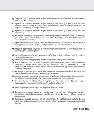 105
Cultura de Paz
e)
Indígenas del Mundo;
f) Apoyar las medidas en que se promueva la tolerancia y la solidaridad con los
refugiados y las personas desplazadas, teniendo en cuenta el objetivo de facilitar su
regreso voluntario y su integración social;
g) Apoyar las medidas en que se promueva la tolerancia y la solidaridad con los
migrantes;
h) Promover una mayor comprensión, tolerancia y cooperación entre todos los pueblos,
por medio, entre otras cosas, de la utilización adecuada de nuevas tecnologías y la
difusión de información;
i) Apoyar las medidas en que se promueva la comprensión, la tolerancia, la solidaridad y
la cooperación entre los pueblos y entre las naciones y dentro de ellas.
15. Medidas destinadas a apoyar la comunicación participativa y la libre circulación de
información y conocimientos:
a) Apoyar la importante función que desempeñan los medios de difusión en la promoción
de una cultura de paz;
b) Velar por la libertad de prensa y la libertad de información y comunicación;
c) Hacer uso eficaz de los medios de comunicación en la promoción y difusión de la
información sobre una cultura de paz contando con la participación, como
corresponda, de las Naciones Unidas y de los mecanismos regionales, nacionales y
locales pertinentes;
d) Promover la comunicación social a fin de que las comunidades puedan expresar sus
necesidades y participar en la adopción de decisiones;
e) Adoptar medidas acerca del problema de la violencia en los medios de información,
incluidas las nuevas tecnologías de comunicación, entre otras, la Internet;
f) IIncrementar las medidas destinadas a promover el intercambio de información sobre
las nuevas tecnologías de la información, incluida la Internet.
16. Medidas para promover la paz y la seguridad internacionales:
a) Promover el desarme general y completo bajo control internacional estricto y efectivo,
teniendo en cuenta las prioridades establecidas por las Naciones Unidas en la esfera
del desarme;
b) Inspirarse, cuando proceda, en las experiencias favorables a una cultura de paz
obtenidas de las actividades de “conversión militar” realizadas en algunos países del
mundo;
Seguir apoyando el logro de los objetivos del Decenio Internacional de las Poblaciones
 