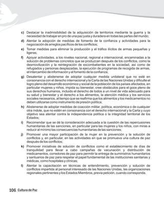 c)
necesidad de trabajar en pro de una paz justa y duradera en todas las partes del mundo;
d) Alentar la adopción de medidas de fomento de la confianza y actividades para la
negociación de arreglos pacíficos de los conflictos;
e) Tomar medidas para eliminar la producción y el tráfico ilícitos de armas pequeñas y
ligeras;
f) Apoyar actividades, a los niveles nacional, regional e internacional, encaminadas a la
solución de problemas concretos que se produzcan después de los conflictos, como la
desmovilización y la reintegración de excombatientes en la sociedad, así como de
refugiados y personas desplazadas, la ejecución de programas de recogida de armas,
el intercambio de información y el fomento de la confianza;
g) Desalentar y abstenerse de adoptar cualquier medida unilateral que no esté en
consonancia con el derecho internacional y la Carta de las Naciones Unidas y dificulte el
logro pleno del desarrollo económico y social de la población de los países afectados, en
particular mujeres y niños, impida su bienestar, cree obstáculos para el goce pleno de
sus derechos humanos, incluido el derecho de todos a un nivel de vida adecuado para
su salud y bienestar y el derecho a los alimentos, la atención médica y los servicios
sociales necesarios, al tiempo que se reafirma que los alimentos y los medicamentos no
deben utilizarse como instrumento de presión política;
h) Abstenerse de adoptar medidas de coacción militar, política, económica o de cualquier
otra índole, que no estén en consonancia con el derecho internacional y la Carta y cuyo
objetivo sea atentar contra la independencia política o la integridad territorial de los
Estados;
i) Recomendar que se dé la consideración adecuada a la cuestión de las repercusiones
humanitarias de las sanciones, en particular para las mujeres y los niños, con miras a
reducir al mínimo las consecuencias humanitarias de las sanciones;
j) Promover una mayor participación de la mujer en la prevención y la solución de
conflictos y, en particular, en las actividades en que se promueva una cultura de paz
después de los conflictos;
k) Promover iniciativas de solución de conflictos como el establecimiento de días de
tranquilidad para llevar a cabo campañas de vacunación y distribución de
medicamentos, corredores de paz para permitir la entrega de suministros humanitarios
y santuarios de paz para respetar el papel fundamental de las instituciones sanitarias y
médicas, como hospitales y clínicas;
l) Alentar la capacitación en técnicas de entendimiento, prevención y solución de
conflictos impartida al personal interesado de las Naciones Unidas, las organizaciones
regionales pertinentes y los Estados Miembros, previa petición, cuando corresponda.
Destacar la inadmisibilidad de la adquisición de territorios mediante la guerra y la
106 Cultura de Paz
 