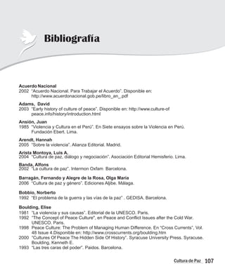 107
Cultura de Paz
Bibliografía
Acuerdo Nacional
2002 “Acuerdo Nacional. Para Trabajar el Acuerdo”. Disponible en:
http://www.acuerdonacional.gob.pe/libro_an_.pdf
Adams, David
2003 “Early history of culture of peace”. Disponible en: http://www.culture-of
peace.info/history/introduction.html
Ansión, Juan
1985 “Violencia y Cultura en el Perú”. En Siete ensayos sobre la Violencia en Perú.
Fundación Ebert. Lima.
Arendt, Hannah
2005 “Sobre la violencia”. Alianza Editorial. Madrid.
Arista Montoya, Luis A.
2004 “Cultura de paz, diálogo y negociación”. Asociación Editorial Hemisferio Lima.
Banda, Alfons
2002 “La cultura de paz”. Intermon Oxfam Barcelona.
Barragán, Fernando y Alegre de la Rosa, Olga María
2006 “Cultura de paz y género”. Ediciones Aljibe. Málaga.
Bobbio, Norberto
1992 “El problema de la guerra y las vías de la paz” . GEDISA. Barcelona.
Boulding, Elise
1981 “La violencia y sus causas”. Editorial de la UNESCO. Paris.
1992 “The Concept of Peace Culture", en Peace and Conflict Issues after the Cold War.
UNESCO. Paris.
1998 Peace Culture: The Problem of Managing Human Difference. En “Cross Currents”, Vol.
48 Issue 4.Disponible en: http://www.crosscurrents.org/boulding.htm
2000 “Cultures Of Peace The Hidden Side Of History”. Syracuse University Press. Syracuse.
Boulding, Kenneth E.
1993 “Las tres caras del poder”. Paidos. Barcelona.
.
 