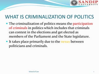 WHAT IS CRIMINALIZATION OF POLITICS
 The criminalization of politics means the participation
of criminals in politics which includes that criminals
can contest in the elections and get elected as
members of the Parliament and the State legislature.
 It takes place primarily due to the nexus between
politicians and criminals.
School of Law 1
 
