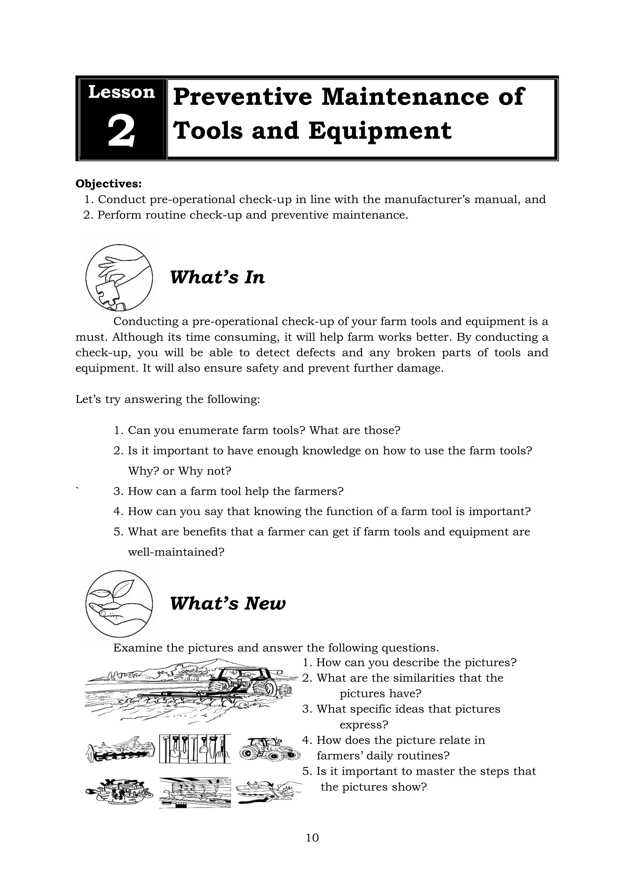 10
Objectives:
1. Conduct pre-operational check-up in line with the manufacturer’s manual, and
2. Perform routine check-up and preventive maintenance.
What’s In
Conducting a pre-operational check-up of your farm tools and equipment is a
must. Although its time consuming, it will help farm works better. By conducting a
check-up, you will be able to detect defects and any broken parts of tools and
equipment. It will also ensure safety and prevent further damage.
Let’s try answering the following:
1. Can you enumerate farm tools? What are those?
2. Is it important to have enough knowledge on how to use the farm tools?
Why? or Why not?
` 3. How can a farm tool help the farmers?
4. How can you say that knowing the function of a farm tool is important?
5. What are benefits that a farmer can get if farm tools and equipment are
well-maintained?
What’s New
Examine the pictures and answer the following questions.
1. How can you describe the pictures?
2. What are the similarities that the
pictures have?
3. What specific ideas that pictures
express?
4. How does the picture relate in
farmers’ daily routines?
5. Is it important to master the steps that
the pictures show?
Lesson
2
Preventive Maintenance of
Tools and Equipment
 