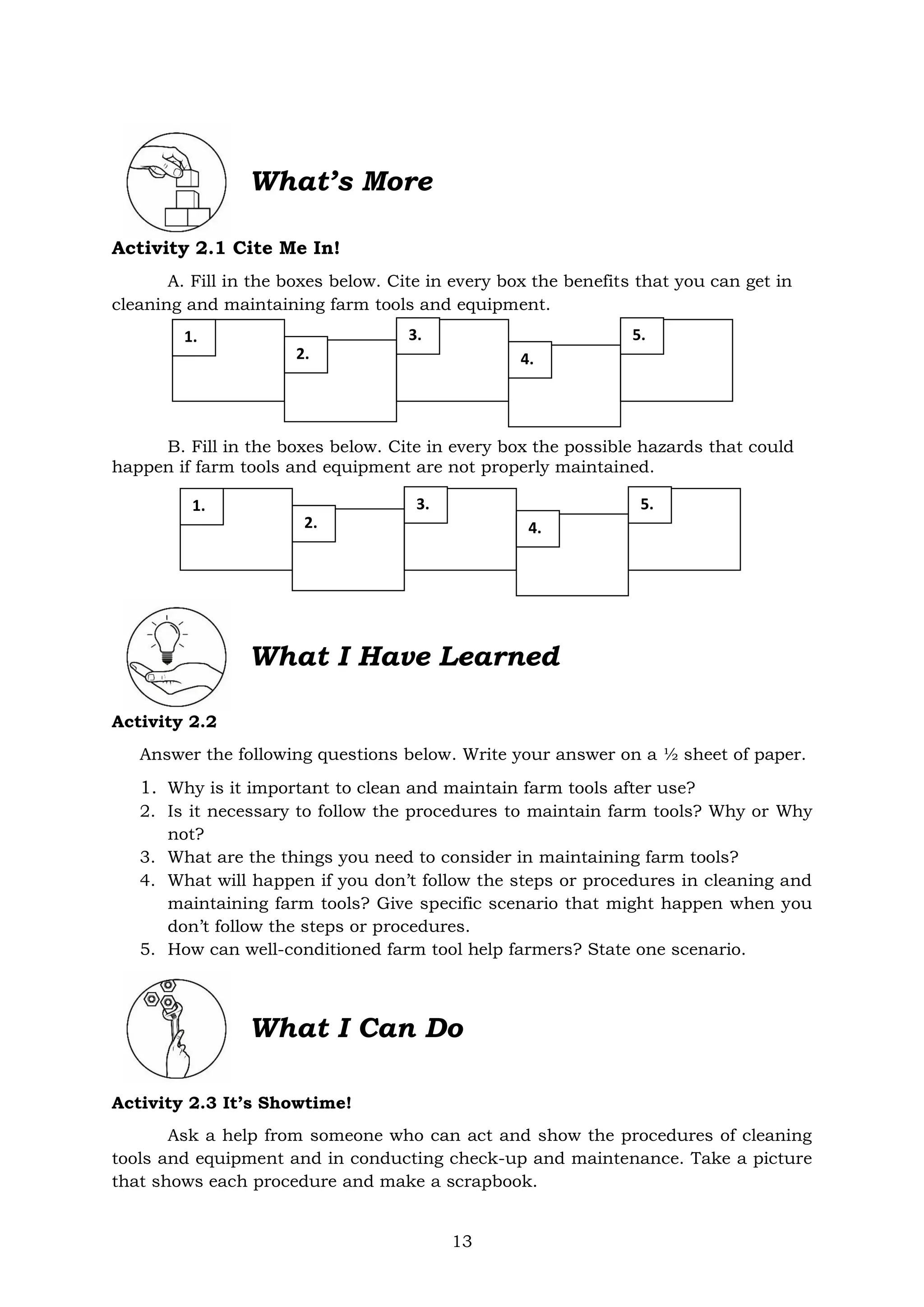 13
Activity 2.1 Cite Me In!
A. Fill in the boxes below. Cite in every box the benefits that you can get in
cleaning and maintaining farm tools and equipment.
B. Fill in the boxes below. Cite in every box the possible hazards that could
happen if farm tools and equipment are not properly maintained.
What I Have Learned
Activity 2.2
Answer the following questions below. Write your answer on a ½ sheet of paper.
1. Why is it important to clean and maintain farm tools after use?
2. Is it necessary to follow the procedures to maintain farm tools? Why or Why
not?
3. What are the things you need to consider in maintaining farm tools?
4. What will happen if you don’t follow the steps or procedures in cleaning and
maintaining farm tools? Give specific scenario that might happen when you
don’t follow the steps or procedures.
5. How can well-conditioned farm tool help farmers? State one scenario.
What I Can Do
Activity 2.3 It’s Showtime!
Ask a help from someone who can act and show the procedures of cleaning
tools and equipment and in conducting check-up and maintenance. Take a picture
that shows each procedure and make a scrapbook.
What’s More
1.
2.
3.
4.
5.
1.
2.
3.
4.
5.
 