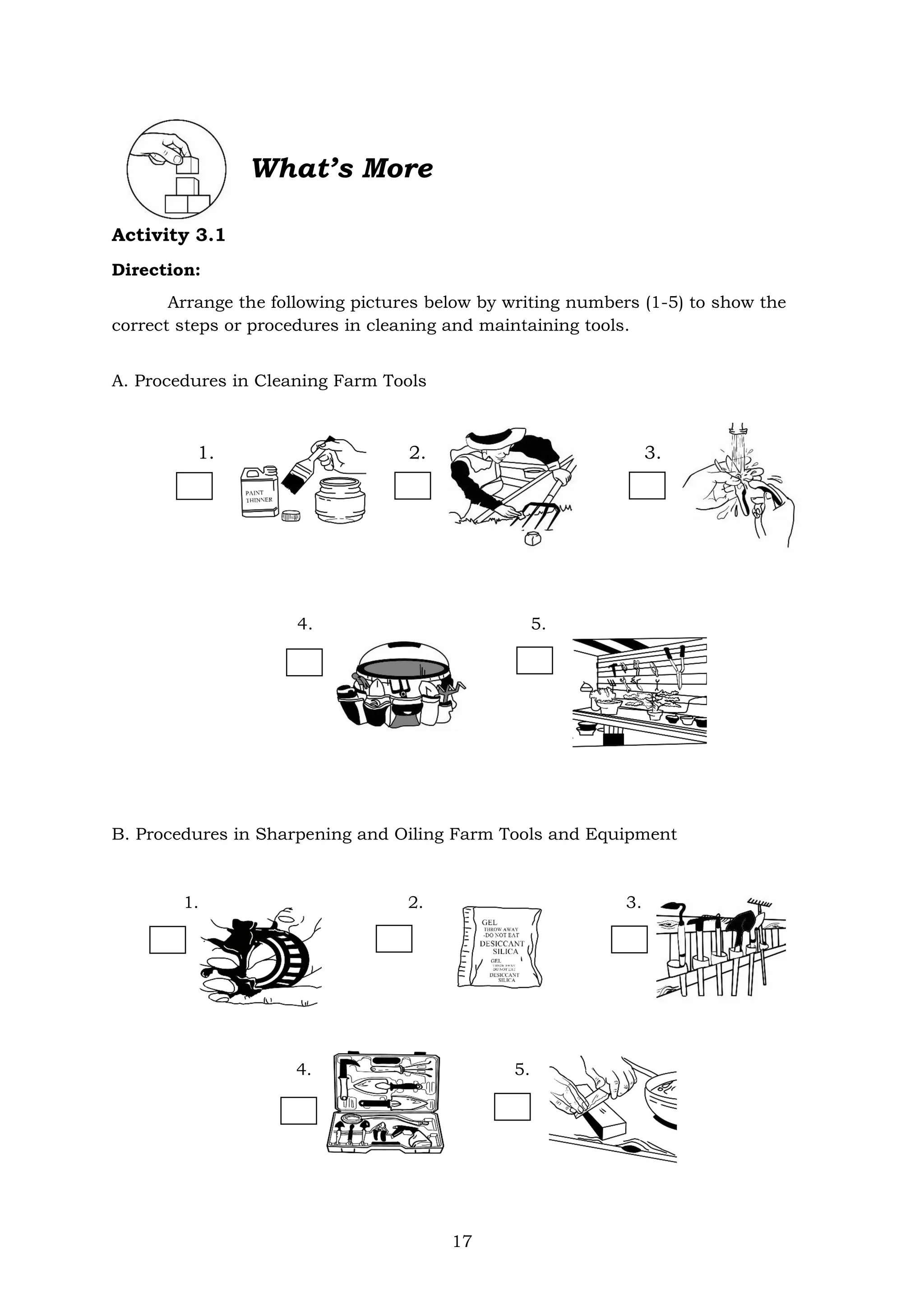 17
What’s More
Activity 3.1
Direction:
Arrange the following pictures below by writing numbers (1-5) to show the
correct steps or procedures in cleaning and maintaining tools.
A. Procedures in Cleaning Farm Tools
1. 2. 3.
4. 5.
B. Procedures in Sharpening and Oiling Farm Tools and Equipment
1. 2. 3.
4. 5.
 