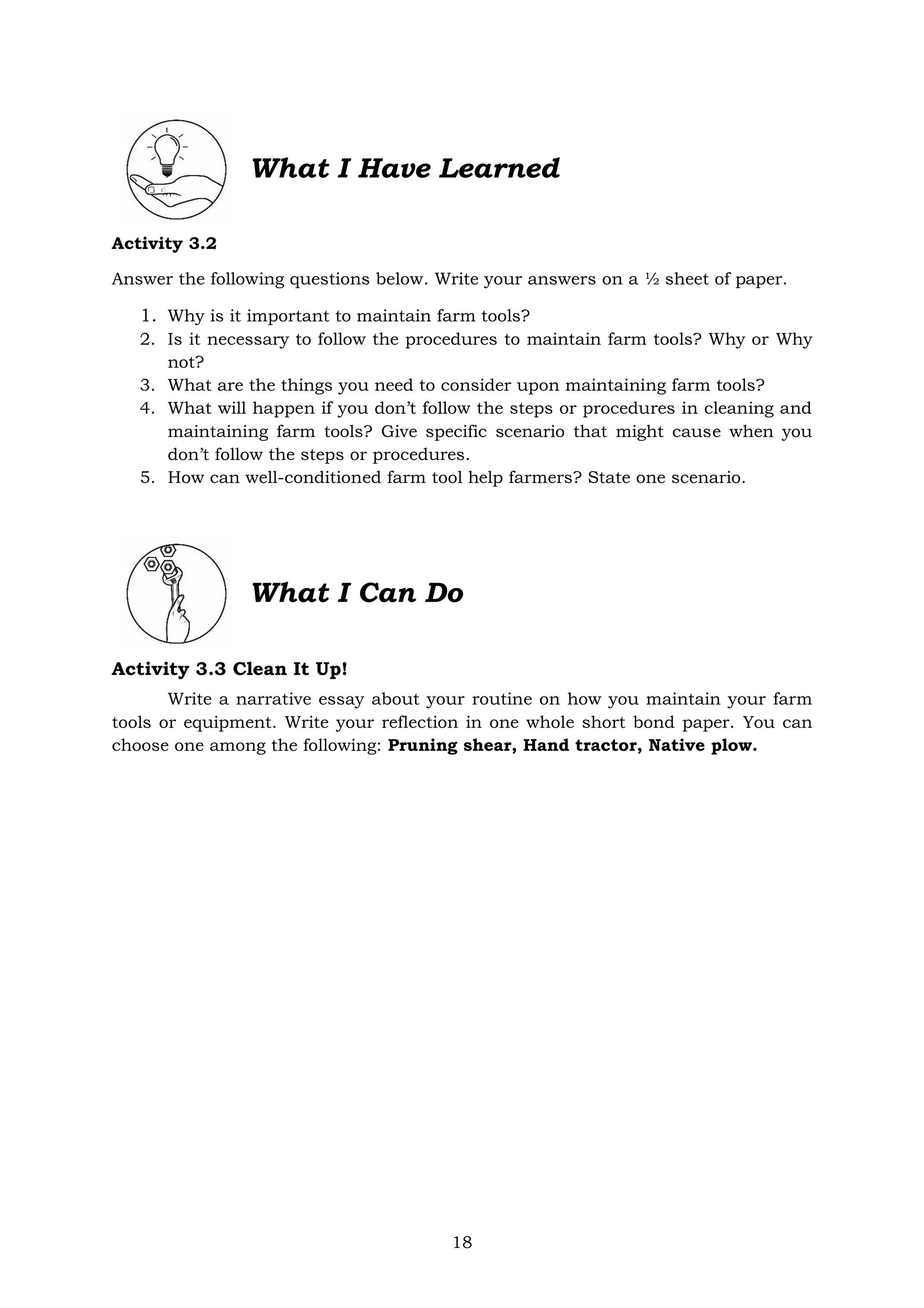 18
Activity 3.2
Answer the following questions below. Write your answers on a ½ sheet of paper.
1. Why is it important to maintain farm tools?
2. Is it necessary to follow the procedures to maintain farm tools? Why or Why
not?
3. What are the things you need to consider upon maintaining farm tools?
4. What will happen if you don’t follow the steps or procedures in cleaning and
maintaining farm tools? Give specific scenario that might cause when you
don’t follow the steps or procedures.
5. How can well-conditioned farm tool help farmers? State one scenario.
What I Can Do
Activity 3.3 Clean It Up!
Write a narrative essay about your routine on how you maintain your farm
tools or equipment. Write your reflection in one whole short bond paper. You can
choose one among the following: Pruning shear, Hand tractor, Native plow.
What I Have Learned
 