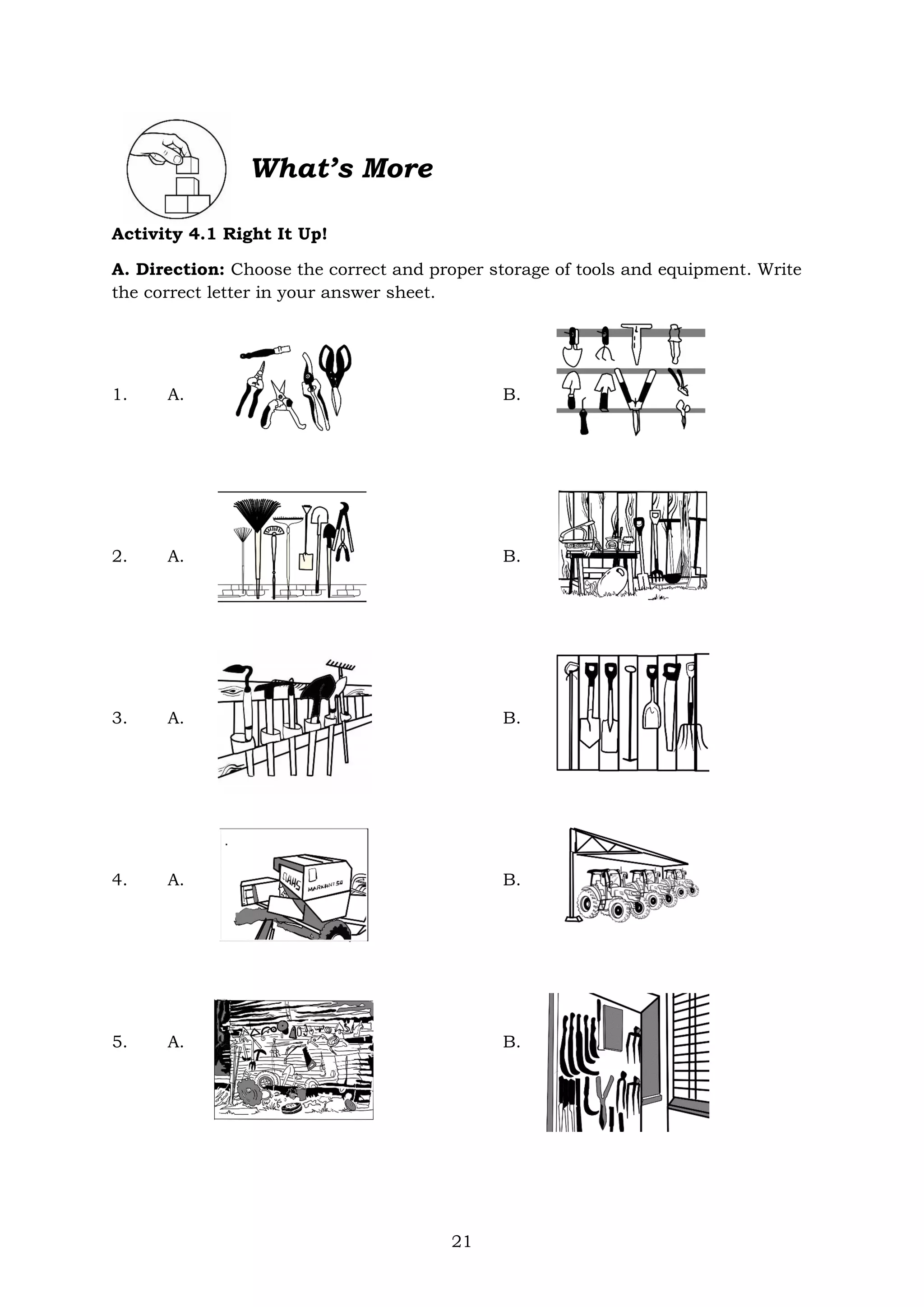 21
What’s More
Activity 4.1 Right It Up!
A. Direction: Choose the correct and proper storage of tools and equipment. Write
the correct letter in your answer sheet.
1. A. B.
2. A. B.
3. A. B.
4. A. B.
5. A. B.
 