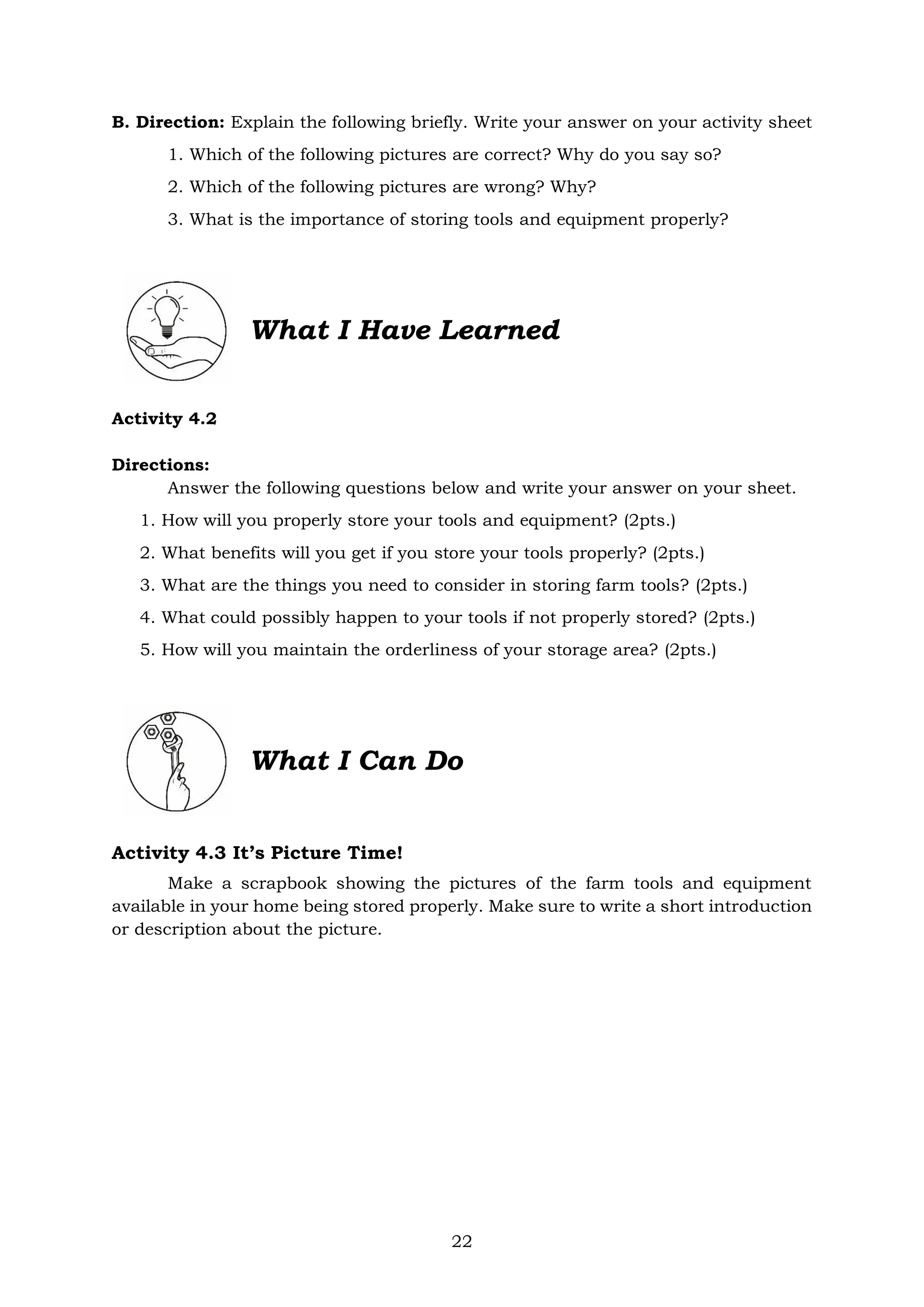 22
B. Direction: Explain the following briefly. Write your answer on your activity sheet
1. Which of the following pictures are correct? Why do you say so?
2. Which of the following pictures are wrong? Why?
3. What is the importance of storing tools and equipment properly?
What I Have Learned
Activity 4.2
Directions:
Answer the following questions below and write your answer on your sheet.
1. How will you properly store your tools and equipment? (2pts.)
2. What benefits will you get if you store your tools properly? (2pts.)
3. What are the things you need to consider in storing farm tools? (2pts.)
4. What could possibly happen to your tools if not properly stored? (2pts.)
5. How will you maintain the orderliness of your storage area? (2pts.)
What I Can Do
Activity 4.3 It’s Picture Time!
Make a scrapbook showing the pictures of the farm tools and equipment
available in your home being stored properly. Make sure to write a short introduction
or description about the picture.
 