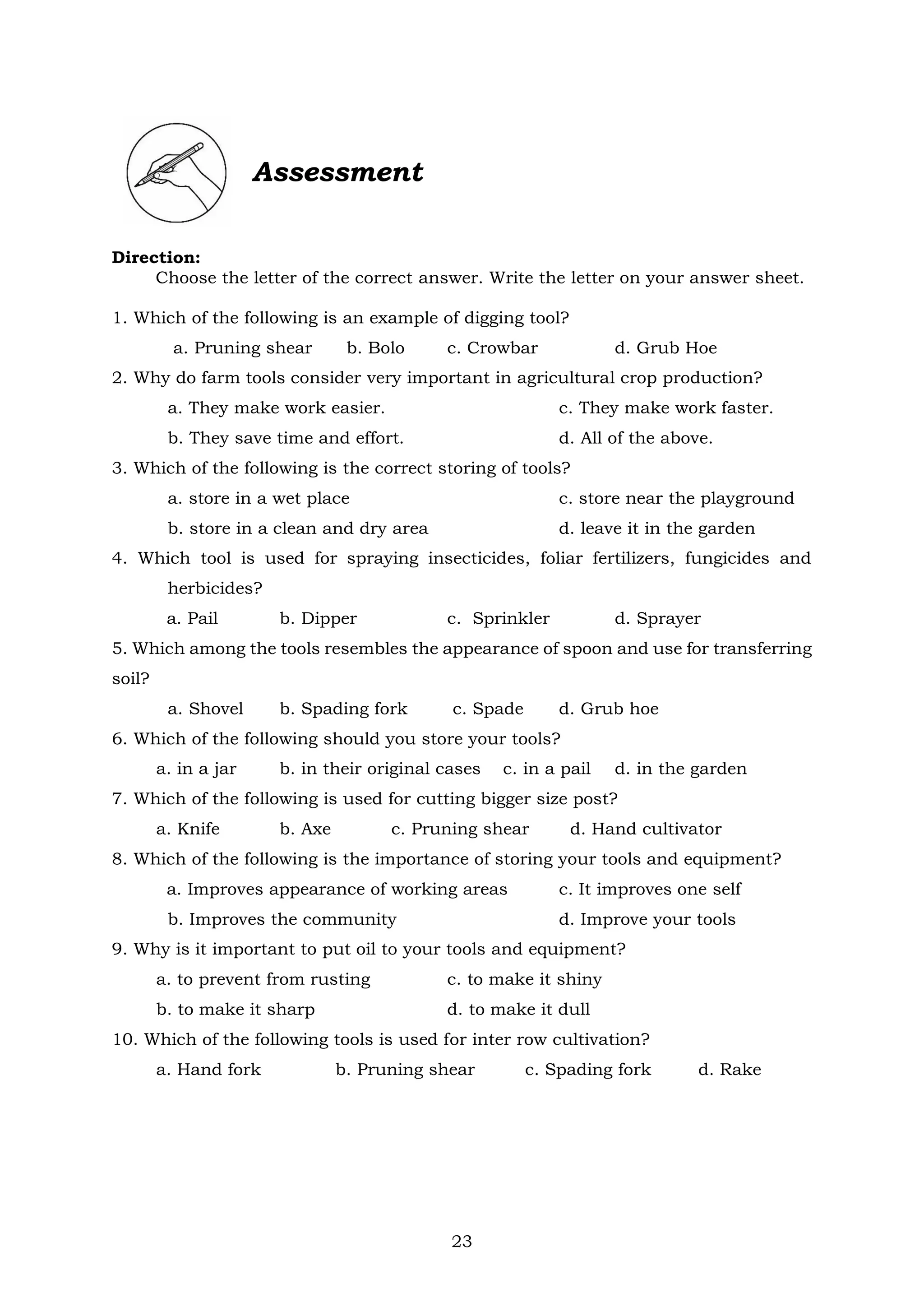 23
Direction:
Choose the letter of the correct answer. Write the letter on your answer sheet.
1. Which of the following is an example of digging tool?
a. Pruning shear b. Bolo c. Crowbar d. Grub Hoe
2. Why do farm tools consider very important in agricultural crop production?
a. They make work easier. c. They make work faster.
b. They save time and effort. d. All of the above.
3. Which of the following is the correct storing of tools?
a. store in a wet place c. store near the playground
b. store in a clean and dry area d. leave it in the garden
4. Which tool is used for spraying insecticides, foliar fertilizers, fungicides and
herbicides?
a. Pail b. Dipper c. Sprinkler d. Sprayer
5. Which among the tools resembles the appearance of spoon and use for transferring
soil?
a. Shovel b. Spading fork c. Spade d. Grub hoe
6. Which of the following should you store your tools?
a. in a jar b. in their original cases c. in a pail d. in the garden
7. Which of the following is used for cutting bigger size post?
a. Knife b. Axe c. Pruning shear d. Hand cultivator
8. Which of the following is the importance of storing your tools and equipment?
a. Improves appearance of working areas c. It improves one self
b. Improves the community d. Improve your tools
9. Why is it important to put oil to your tools and equipment?
a. to prevent from rusting c. to make it shiny
b. to make it sharp d. to make it dull
10. Which of the following tools is used for inter row cultivation?
a. Hand fork b. Pruning shear c. Spading fork d. Rake
Assessment
 