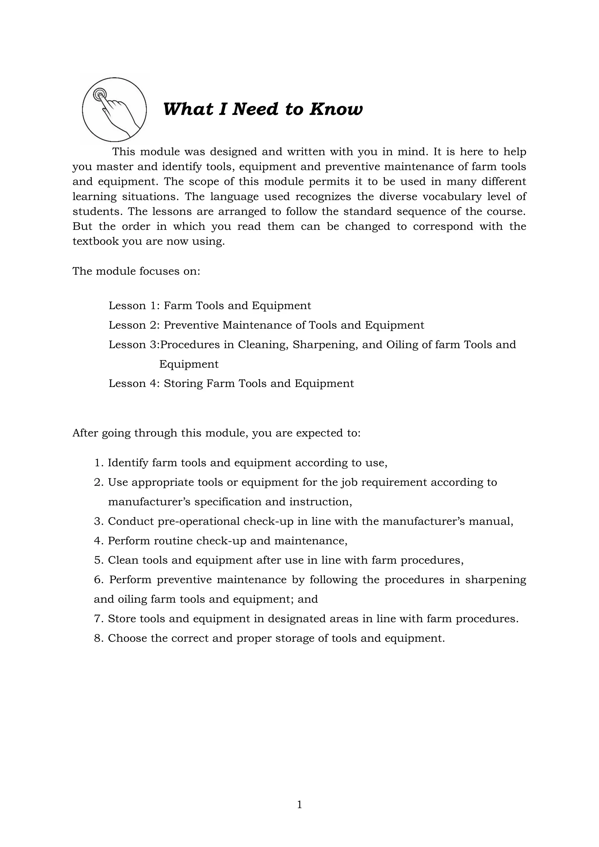 1
What I Need to Know
This module was designed and written with you in mind. It is here to help
you master and identify tools, equipment and preventive maintenance of farm tools
and equipment. The scope of this module permits it to be used in many different
learning situations. The language used recognizes the diverse vocabulary level of
students. The lessons are arranged to follow the standard sequence of the course.
But the order in which you read them can be changed to correspond with the
textbook you are now using.
The module focuses on:
Lesson 1: Farm Tools and Equipment
Lesson 2: Preventive Maintenance of Tools and Equipment
Lesson 3:Procedures in Cleaning, Sharpening, and Oiling of farm Tools and
Equipment
Lesson 4: Storing Farm Tools and Equipment
After going through this module, you are expected to:
1. Identify farm tools and equipment according to use,
2. Use appropriate tools or equipment for the job requirement according to
manufacturer’s specification and instruction,
3. Conduct pre-operational check-up in line with the manufacturer’s manual,
4. Perform routine check-up and maintenance,
5. Clean tools and equipment after use in line with farm procedures,
6. Perform preventive maintenance by following the procedures in sharpening
and oiling farm tools and equipment; and
7. Store tools and equipment in designated areas in line with farm procedures.
8. Choose the correct and proper storage of tools and equipment.
 