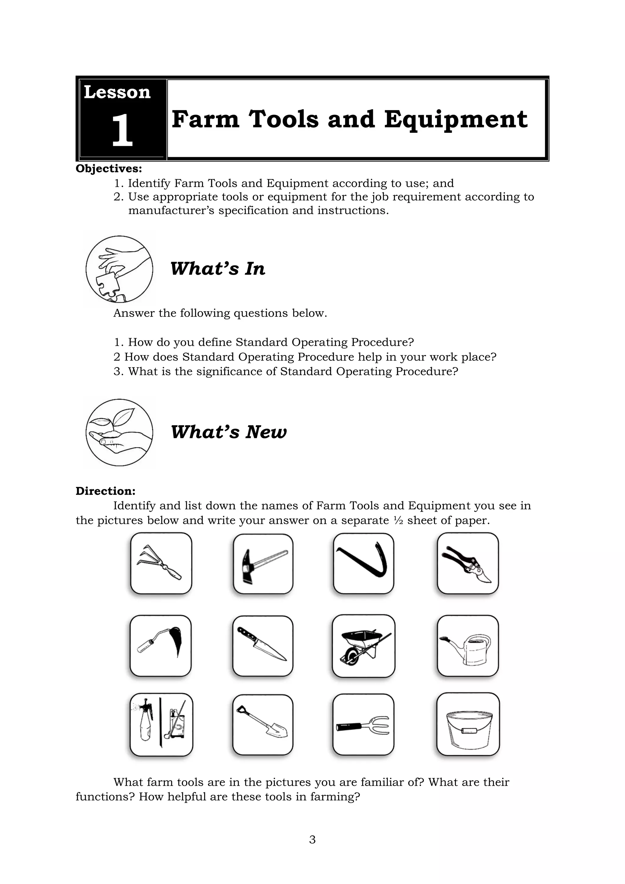 3
Lesson
1 Farm Tools and Equipment
Objectives:
1. Identify Farm Tools and Equipment according to use; and
2. Use appropriate tools or equipment for the job requirement according to
manufacturer’s specification and instructions.
What’s In
Answer the following questions below.
1. How do you define Standard Operating Procedure?
2 How does Standard Operating Procedure help in your work place?
3. What is the significance of Standard Operating Procedure?
What’s New
Direction:
Identify and list down the names of Farm Tools and Equipment you see in
the pictures below and write your answer on a separate ½ sheet of paper.
What farm tools are in the pictures you are familiar of? What are their
functions? How helpful are these tools in farming?
 