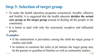 • To make the health education programs economical, feasible, effective
and fruitful, it is suggested that the health educator decides the actual
core group as his target group instead of dealing all the people in the
community.
• It is better to deal with only the concerned, receptive and influential
people.
Examples:
 If the malnutrition is prevalence among the child the target group is
mother and child.
 In relation to construct the toilet or pit latrines the target group may
be the parents or guardian of families as well as community leaders.
1/8/2024 11
Step 3: Selection of target group
 