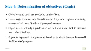 Step 4: Determination of objectives (Goals)
• Objectives and goals are needed to guide efforts.
• Unless objectives are established there is likely to be haphazard activity,
uneconomical use of funds and poor performance.
• Objective are not only a guide to action, but also a yardstick to measure
work after it is done.
• A goal is expressed in a general or broad term which denotes the overall
fulfillment of program.
1/8/2024 13
 